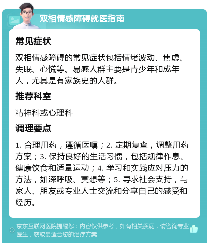 双相情感障碍就医指南 常见症状 双相情感障碍的常见症状包括情绪波动、焦虑、失眠、心慌等。易感人群主要是青少年和成年人，尤其是有家族史的人群。 推荐科室 精神科或心理科 调理要点 1. 合理用药，遵循医嘱；2. 定期复查，调整用药方案；3. 保持良好的生活习惯，包括规律作息、健康饮食和适量运动；4. 学习和实践应对压力的方法，如深呼吸、冥想等；5. 寻求社会支持，与家人、朋友或专业人士交流和分享自己的感受和经历。