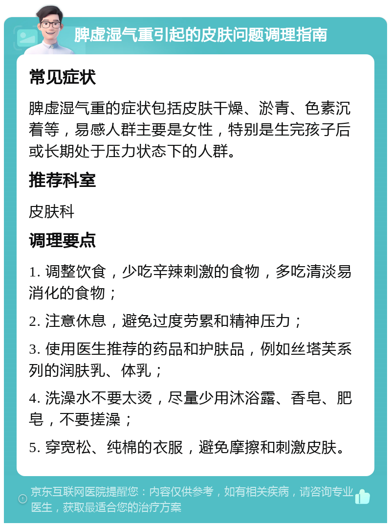 脾虚湿气重引起的皮肤问题调理指南 常见症状 脾虚湿气重的症状包括皮肤干燥、淤青、色素沉着等，易感人群主要是女性，特别是生完孩子后或长期处于压力状态下的人群。 推荐科室 皮肤科 调理要点 1. 调整饮食，少吃辛辣刺激的食物，多吃清淡易消化的食物； 2. 注意休息，避免过度劳累和精神压力； 3. 使用医生推荐的药品和护肤品，例如丝塔芙系列的润肤乳、体乳； 4. 洗澡水不要太烫，尽量少用沐浴露、香皂、肥皂，不要搓澡； 5. 穿宽松、纯棉的衣服，避免摩擦和刺激皮肤。