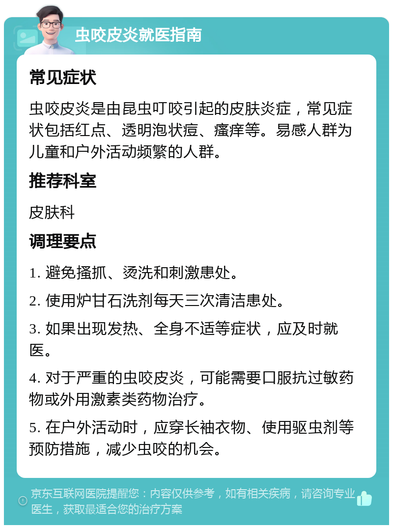 虫咬皮炎就医指南 常见症状 虫咬皮炎是由昆虫叮咬引起的皮肤炎症，常见症状包括红点、透明泡状痘、瘙痒等。易感人群为儿童和户外活动频繁的人群。 推荐科室 皮肤科 调理要点 1. 避免搔抓、烫洗和刺激患处。 2. 使用炉甘石洗剂每天三次清洁患处。 3. 如果出现发热、全身不适等症状，应及时就医。 4. 对于严重的虫咬皮炎，可能需要口服抗过敏药物或外用激素类药物治疗。 5. 在户外活动时，应穿长袖衣物、使用驱虫剂等预防措施，减少虫咬的机会。