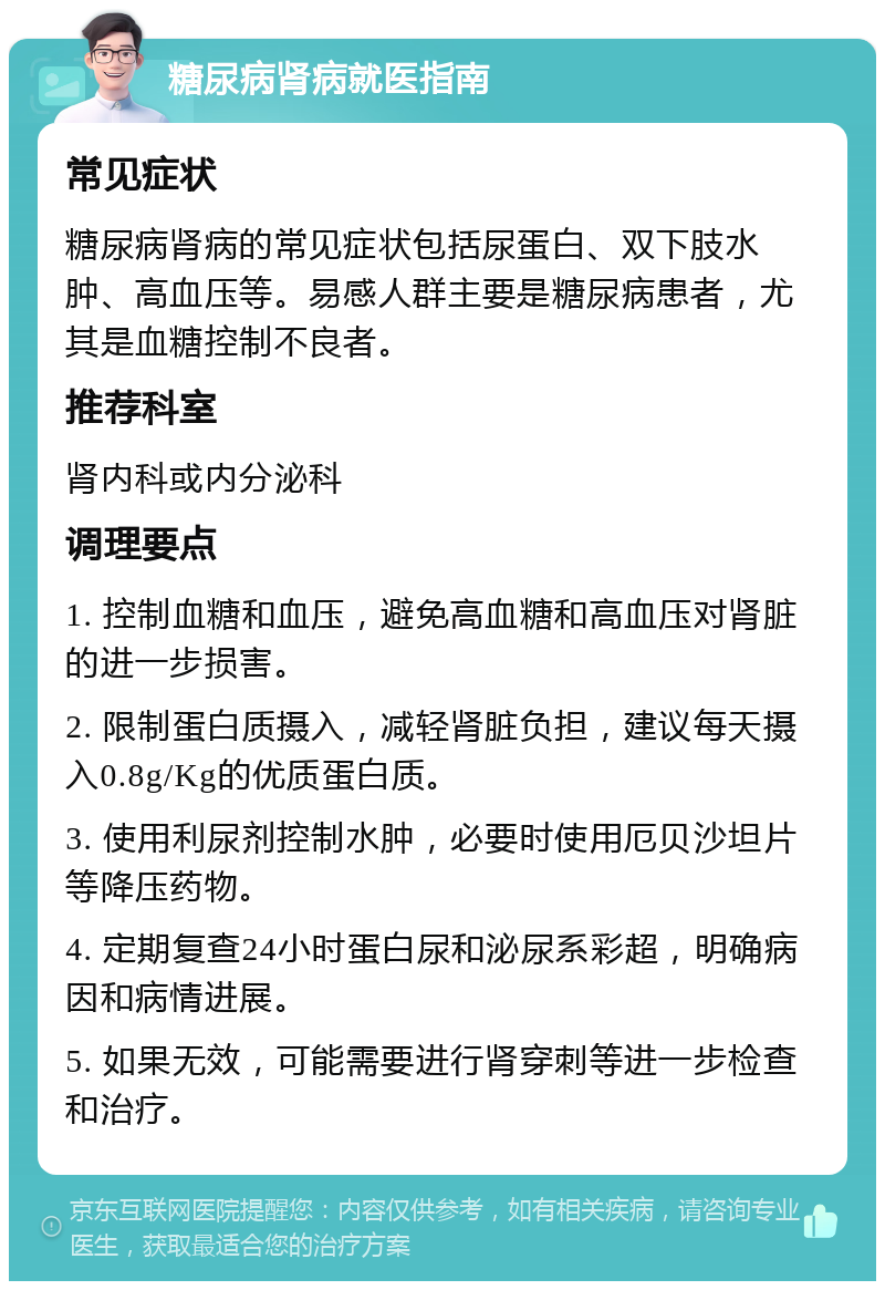 糖尿病肾病就医指南 常见症状 糖尿病肾病的常见症状包括尿蛋白、双下肢水肿、高血压等。易感人群主要是糖尿病患者，尤其是血糖控制不良者。 推荐科室 肾内科或内分泌科 调理要点 1. 控制血糖和血压，避免高血糖和高血压对肾脏的进一步损害。 2. 限制蛋白质摄入，减轻肾脏负担，建议每天摄入0.8g/Kg的优质蛋白质。 3. 使用利尿剂控制水肿，必要时使用厄贝沙坦片等降压药物。 4. 定期复查24小时蛋白尿和泌尿系彩超，明确病因和病情进展。 5. 如果无效，可能需要进行肾穿刺等进一步检查和治疗。