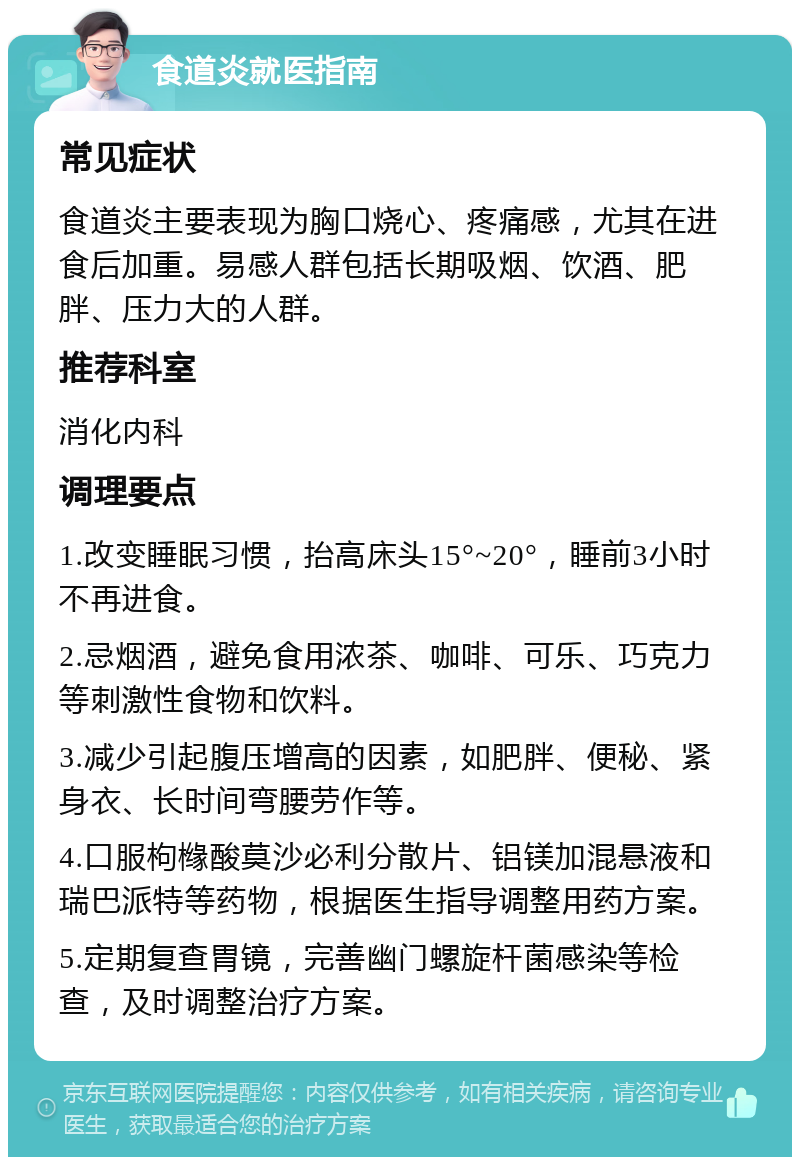 食道炎就医指南 常见症状 食道炎主要表现为胸口烧心、疼痛感，尤其在进食后加重。易感人群包括长期吸烟、饮酒、肥胖、压力大的人群。 推荐科室 消化内科 调理要点 1.改变睡眠习惯，抬高床头15°~20°，睡前3小时不再进食。 2.忌烟酒，避免食用浓茶、咖啡、可乐、巧克力等刺激性食物和饮料。 3.减少引起腹压增高的因素，如肥胖、便秘、紧身衣、长时间弯腰劳作等。 4.口服枸橼酸莫沙必利分散片、铝镁加混悬液和瑞巴派特等药物，根据医生指导调整用药方案。 5.定期复查胃镜，完善幽门螺旋杆菌感染等检查，及时调整治疗方案。