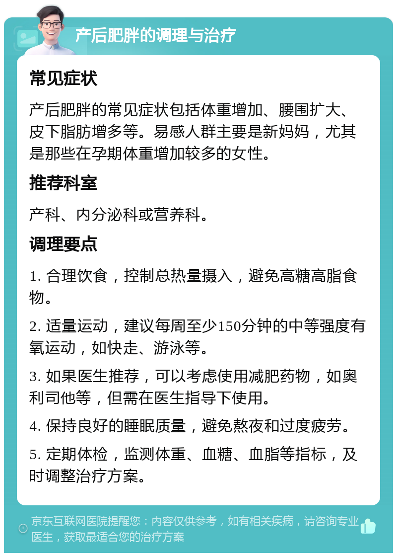 产后肥胖的调理与治疗 常见症状 产后肥胖的常见症状包括体重增加、腰围扩大、皮下脂肪增多等。易感人群主要是新妈妈，尤其是那些在孕期体重增加较多的女性。 推荐科室 产科、内分泌科或营养科。 调理要点 1. 合理饮食，控制总热量摄入，避免高糖高脂食物。 2. 适量运动，建议每周至少150分钟的中等强度有氧运动，如快走、游泳等。 3. 如果医生推荐，可以考虑使用减肥药物，如奥利司他等，但需在医生指导下使用。 4. 保持良好的睡眠质量，避免熬夜和过度疲劳。 5. 定期体检，监测体重、血糖、血脂等指标，及时调整治疗方案。