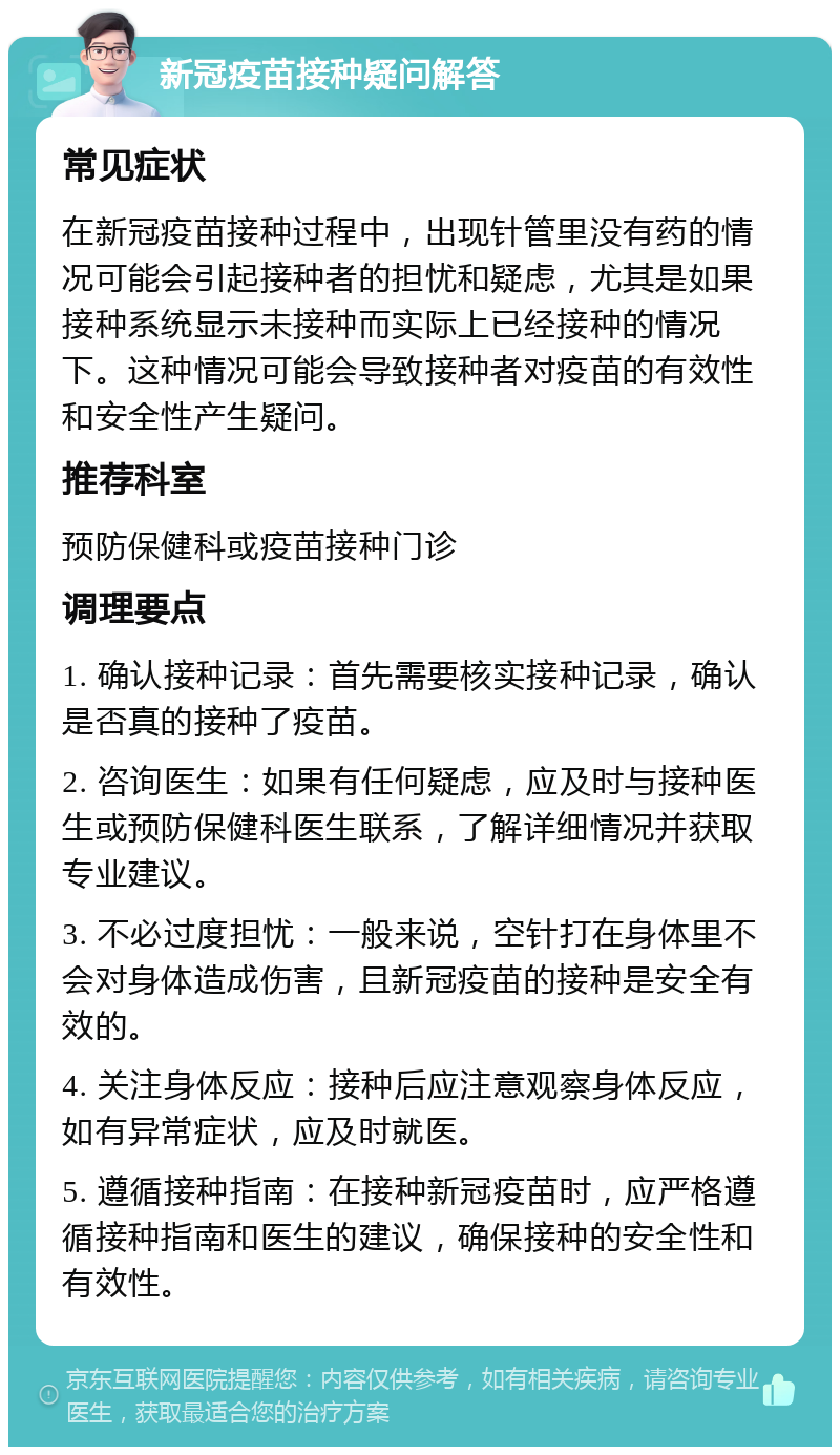 新冠疫苗接种疑问解答 常见症状 在新冠疫苗接种过程中，出现针管里没有药的情况可能会引起接种者的担忧和疑虑，尤其是如果接种系统显示未接种而实际上已经接种的情况下。这种情况可能会导致接种者对疫苗的有效性和安全性产生疑问。 推荐科室 预防保健科或疫苗接种门诊 调理要点 1. 确认接种记录：首先需要核实接种记录，确认是否真的接种了疫苗。 2. 咨询医生：如果有任何疑虑，应及时与接种医生或预防保健科医生联系，了解详细情况并获取专业建议。 3. 不必过度担忧：一般来说，空针打在身体里不会对身体造成伤害，且新冠疫苗的接种是安全有效的。 4. 关注身体反应：接种后应注意观察身体反应，如有异常症状，应及时就医。 5. 遵循接种指南：在接种新冠疫苗时，应严格遵循接种指南和医生的建议，确保接种的安全性和有效性。