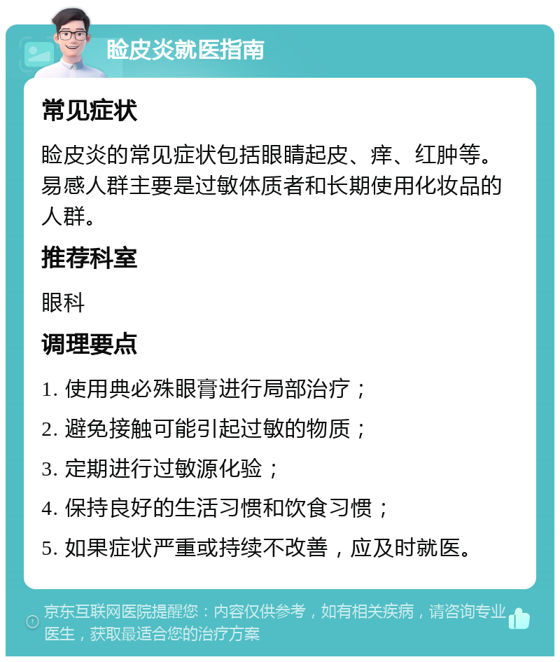 睑皮炎就医指南 常见症状 睑皮炎的常见症状包括眼睛起皮、痒、红肿等。易感人群主要是过敏体质者和长期使用化妆品的人群。 推荐科室 眼科 调理要点 1. 使用典必殊眼膏进行局部治疗； 2. 避免接触可能引起过敏的物质； 3. 定期进行过敏源化验； 4. 保持良好的生活习惯和饮食习惯； 5. 如果症状严重或持续不改善，应及时就医。