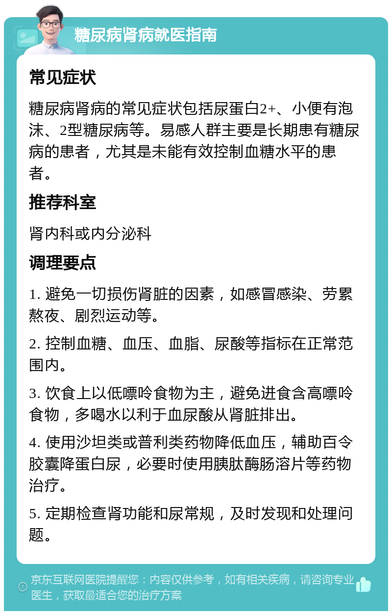 糖尿病肾病就医指南 常见症状 糖尿病肾病的常见症状包括尿蛋白2+、小便有泡沫、2型糖尿病等。易感人群主要是长期患有糖尿病的患者，尤其是未能有效控制血糖水平的患者。 推荐科室 肾内科或内分泌科 调理要点 1. 避免一切损伤肾脏的因素，如感冒感染、劳累熬夜、剧烈运动等。 2. 控制血糖、血压、血脂、尿酸等指标在正常范围内。 3. 饮食上以低嘌呤食物为主，避免进食含高嘌呤食物，多喝水以利于血尿酸从肾脏排出。 4. 使用沙坦类或普利类药物降低血压，辅助百令胶囊降蛋白尿，必要时使用胰肽酶肠溶片等药物治疗。 5. 定期检查肾功能和尿常规，及时发现和处理问题。