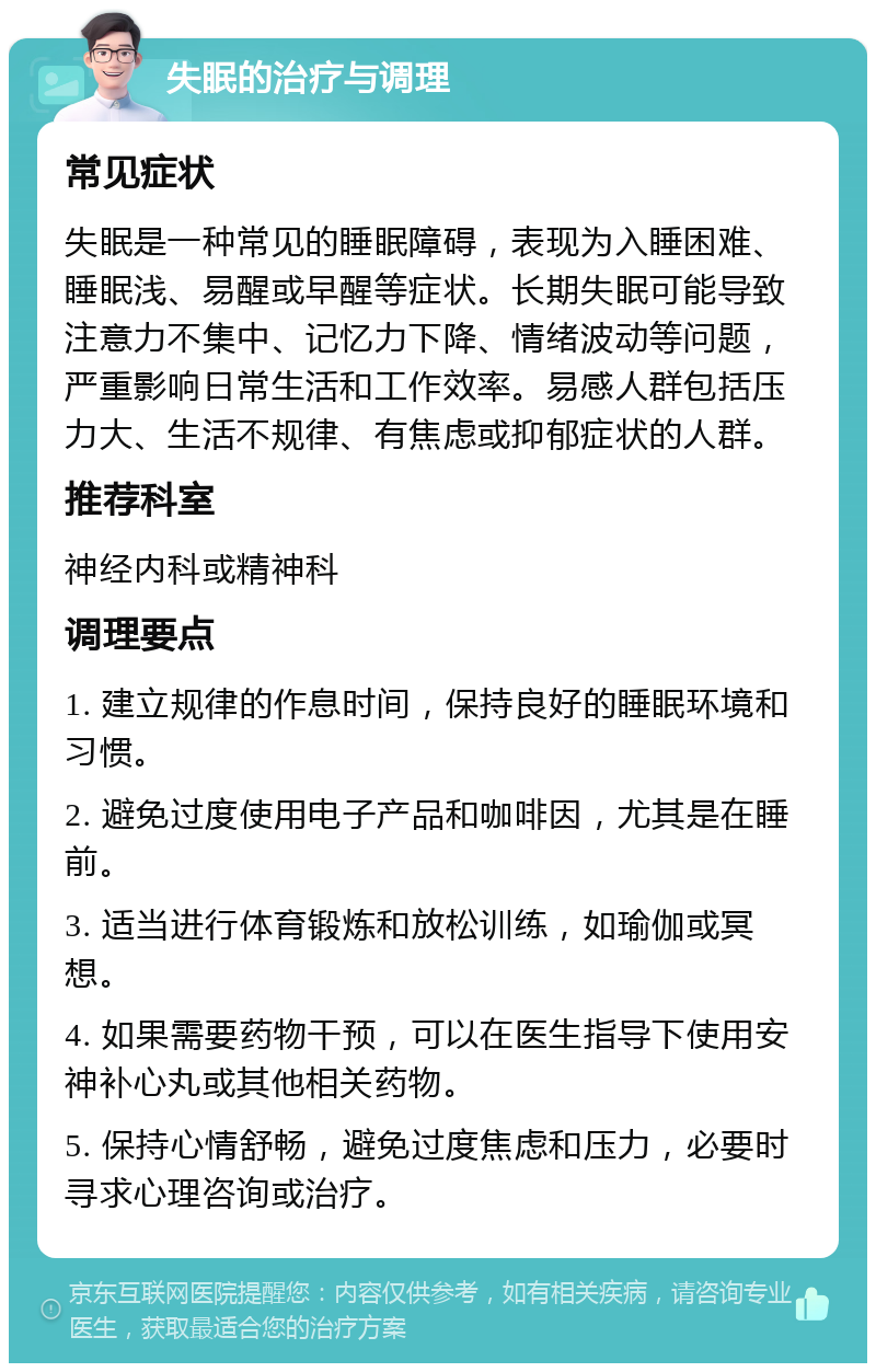 失眠的治疗与调理 常见症状 失眠是一种常见的睡眠障碍，表现为入睡困难、睡眠浅、易醒或早醒等症状。长期失眠可能导致注意力不集中、记忆力下降、情绪波动等问题，严重影响日常生活和工作效率。易感人群包括压力大、生活不规律、有焦虑或抑郁症状的人群。 推荐科室 神经内科或精神科 调理要点 1. 建立规律的作息时间，保持良好的睡眠环境和习惯。 2. 避免过度使用电子产品和咖啡因，尤其是在睡前。 3. 适当进行体育锻炼和放松训练，如瑜伽或冥想。 4. 如果需要药物干预，可以在医生指导下使用安神补心丸或其他相关药物。 5. 保持心情舒畅，避免过度焦虑和压力，必要时寻求心理咨询或治疗。