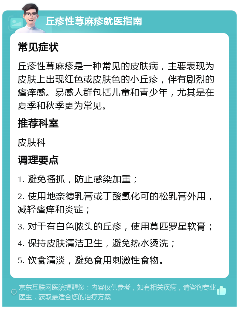 丘疹性荨麻疹就医指南 常见症状 丘疹性荨麻疹是一种常见的皮肤病，主要表现为皮肤上出现红色或皮肤色的小丘疹，伴有剧烈的瘙痒感。易感人群包括儿童和青少年，尤其是在夏季和秋季更为常见。 推荐科室 皮肤科 调理要点 1. 避免搔抓，防止感染加重； 2. 使用地奈德乳膏或丁酸氢化可的松乳膏外用，减轻瘙痒和炎症； 3. 对于有白色脓头的丘疹，使用莫匹罗星软膏； 4. 保持皮肤清洁卫生，避免热水烫洗； 5. 饮食清淡，避免食用刺激性食物。