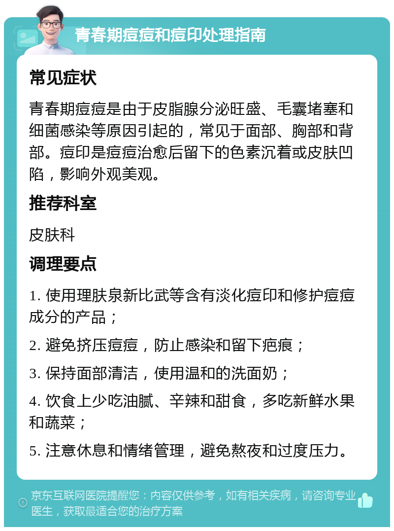 青春期痘痘和痘印处理指南 常见症状 青春期痘痘是由于皮脂腺分泌旺盛、毛囊堵塞和细菌感染等原因引起的，常见于面部、胸部和背部。痘印是痘痘治愈后留下的色素沉着或皮肤凹陷，影响外观美观。 推荐科室 皮肤科 调理要点 1. 使用理肤泉新比武等含有淡化痘印和修护痘痘成分的产品； 2. 避免挤压痘痘，防止感染和留下疤痕； 3. 保持面部清洁，使用温和的洗面奶； 4. 饮食上少吃油腻、辛辣和甜食，多吃新鲜水果和蔬菜； 5. 注意休息和情绪管理，避免熬夜和过度压力。