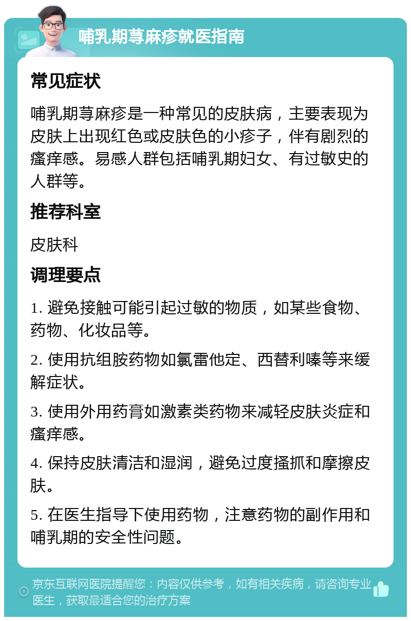 哺乳期荨麻疹就医指南 常见症状 哺乳期荨麻疹是一种常见的皮肤病，主要表现为皮肤上出现红色或皮肤色的小疹子，伴有剧烈的瘙痒感。易感人群包括哺乳期妇女、有过敏史的人群等。 推荐科室 皮肤科 调理要点 1. 避免接触可能引起过敏的物质，如某些食物、药物、化妆品等。 2. 使用抗组胺药物如氯雷他定、西替利嗪等来缓解症状。 3. 使用外用药膏如激素类药物来减轻皮肤炎症和瘙痒感。 4. 保持皮肤清洁和湿润，避免过度搔抓和摩擦皮肤。 5. 在医生指导下使用药物，注意药物的副作用和哺乳期的安全性问题。