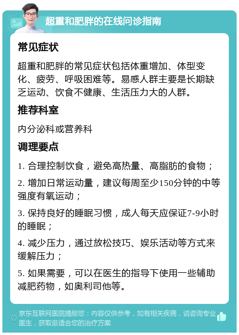 超重和肥胖的在线问诊指南 常见症状 超重和肥胖的常见症状包括体重增加、体型变化、疲劳、呼吸困难等。易感人群主要是长期缺乏运动、饮食不健康、生活压力大的人群。 推荐科室 内分泌科或营养科 调理要点 1. 合理控制饮食，避免高热量、高脂肪的食物； 2. 增加日常运动量，建议每周至少150分钟的中等强度有氧运动； 3. 保持良好的睡眠习惯，成人每天应保证7-9小时的睡眠； 4. 减少压力，通过放松技巧、娱乐活动等方式来缓解压力； 5. 如果需要，可以在医生的指导下使用一些辅助减肥药物，如奥利司他等。