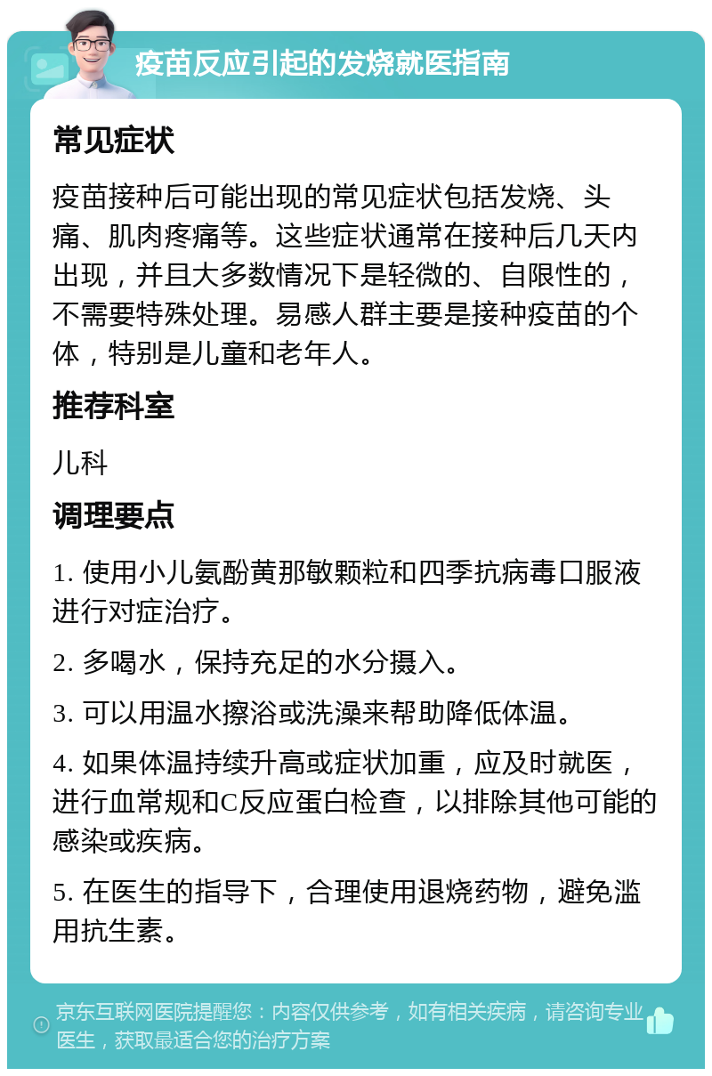 疫苗反应引起的发烧就医指南 常见症状 疫苗接种后可能出现的常见症状包括发烧、头痛、肌肉疼痛等。这些症状通常在接种后几天内出现，并且大多数情况下是轻微的、自限性的，不需要特殊处理。易感人群主要是接种疫苗的个体，特别是儿童和老年人。 推荐科室 儿科 调理要点 1. 使用小儿氨酚黄那敏颗粒和四季抗病毒口服液进行对症治疗。 2. 多喝水，保持充足的水分摄入。 3. 可以用温水擦浴或洗澡来帮助降低体温。 4. 如果体温持续升高或症状加重，应及时就医，进行血常规和C反应蛋白检查，以排除其他可能的感染或疾病。 5. 在医生的指导下，合理使用退烧药物，避免滥用抗生素。