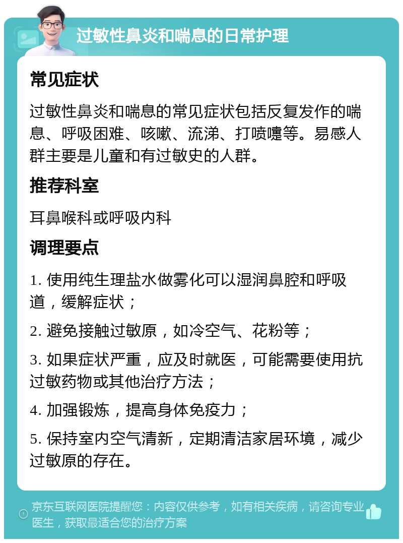 过敏性鼻炎和喘息的日常护理 常见症状 过敏性鼻炎和喘息的常见症状包括反复发作的喘息、呼吸困难、咳嗽、流涕、打喷嚏等。易感人群主要是儿童和有过敏史的人群。 推荐科室 耳鼻喉科或呼吸内科 调理要点 1. 使用纯生理盐水做雾化可以湿润鼻腔和呼吸道，缓解症状； 2. 避免接触过敏原，如冷空气、花粉等； 3. 如果症状严重，应及时就医，可能需要使用抗过敏药物或其他治疗方法； 4. 加强锻炼，提高身体免疫力； 5. 保持室内空气清新，定期清洁家居环境，减少过敏原的存在。