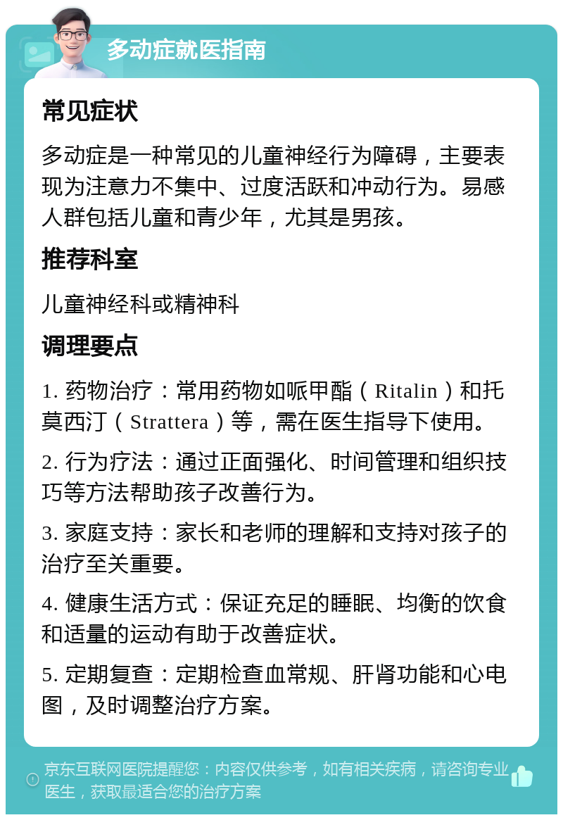 多动症就医指南 常见症状 多动症是一种常见的儿童神经行为障碍，主要表现为注意力不集中、过度活跃和冲动行为。易感人群包括儿童和青少年，尤其是男孩。 推荐科室 儿童神经科或精神科 调理要点 1. 药物治疗：常用药物如哌甲酯（Ritalin）和托莫西汀（Strattera）等，需在医生指导下使用。 2. 行为疗法：通过正面强化、时间管理和组织技巧等方法帮助孩子改善行为。 3. 家庭支持：家长和老师的理解和支持对孩子的治疗至关重要。 4. 健康生活方式：保证充足的睡眠、均衡的饮食和适量的运动有助于改善症状。 5. 定期复查：定期检查血常规、肝肾功能和心电图，及时调整治疗方案。