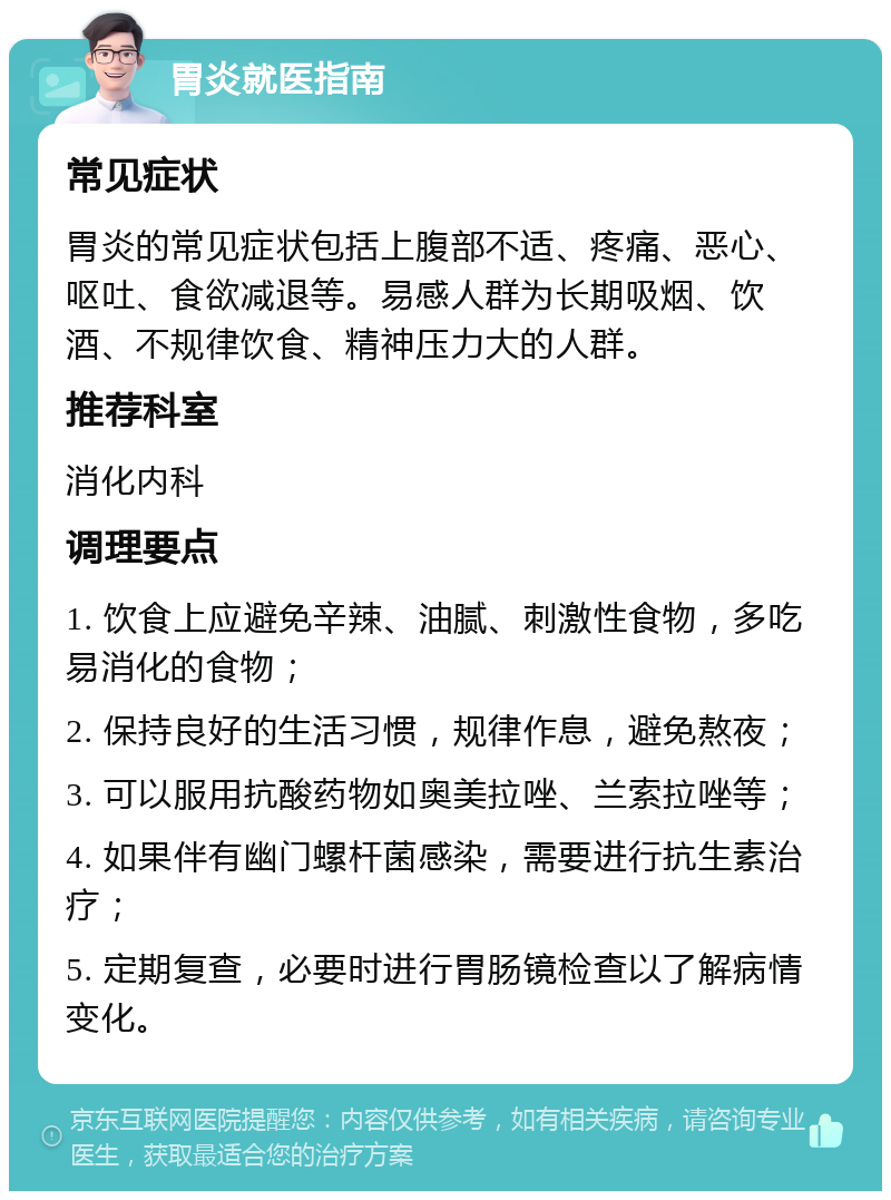 胃炎就医指南 常见症状 胃炎的常见症状包括上腹部不适、疼痛、恶心、呕吐、食欲减退等。易感人群为长期吸烟、饮酒、不规律饮食、精神压力大的人群。 推荐科室 消化内科 调理要点 1. 饮食上应避免辛辣、油腻、刺激性食物，多吃易消化的食物； 2. 保持良好的生活习惯，规律作息，避免熬夜； 3. 可以服用抗酸药物如奥美拉唑、兰索拉唑等； 4. 如果伴有幽门螺杆菌感染，需要进行抗生素治疗； 5. 定期复查，必要时进行胃肠镜检查以了解病情变化。