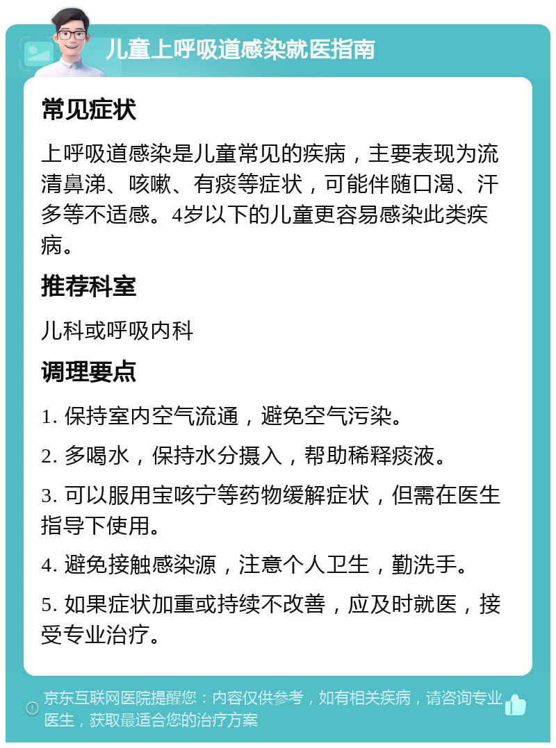 儿童上呼吸道感染就医指南 常见症状 上呼吸道感染是儿童常见的疾病，主要表现为流清鼻涕、咳嗽、有痰等症状，可能伴随口渴、汗多等不适感。4岁以下的儿童更容易感染此类疾病。 推荐科室 儿科或呼吸内科 调理要点 1. 保持室内空气流通，避免空气污染。 2. 多喝水，保持水分摄入，帮助稀释痰液。 3. 可以服用宝咳宁等药物缓解症状，但需在医生指导下使用。 4. 避免接触感染源，注意个人卫生，勤洗手。 5. 如果症状加重或持续不改善，应及时就医，接受专业治疗。