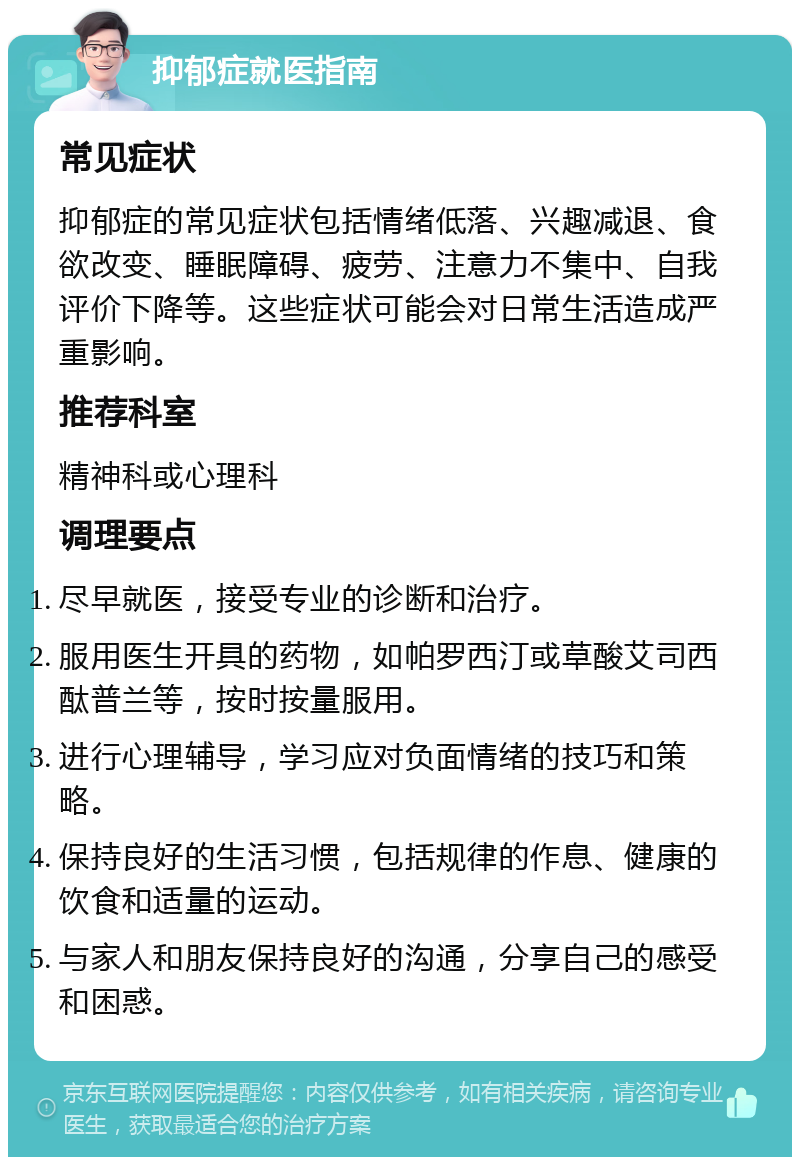 抑郁症就医指南 常见症状 抑郁症的常见症状包括情绪低落、兴趣减退、食欲改变、睡眠障碍、疲劳、注意力不集中、自我评价下降等。这些症状可能会对日常生活造成严重影响。 推荐科室 精神科或心理科 调理要点 尽早就医，接受专业的诊断和治疗。 服用医生开具的药物，如帕罗西汀或草酸艾司西酞普兰等，按时按量服用。 进行心理辅导，学习应对负面情绪的技巧和策略。 保持良好的生活习惯，包括规律的作息、健康的饮食和适量的运动。 与家人和朋友保持良好的沟通，分享自己的感受和困惑。