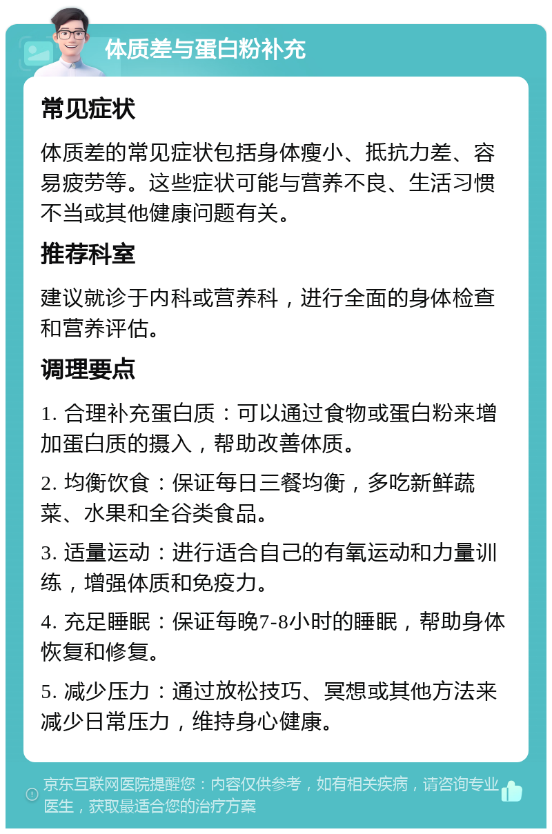 体质差与蛋白粉补充 常见症状 体质差的常见症状包括身体瘦小、抵抗力差、容易疲劳等。这些症状可能与营养不良、生活习惯不当或其他健康问题有关。 推荐科室 建议就诊于内科或营养科，进行全面的身体检查和营养评估。 调理要点 1. 合理补充蛋白质：可以通过食物或蛋白粉来增加蛋白质的摄入，帮助改善体质。 2. 均衡饮食：保证每日三餐均衡，多吃新鲜蔬菜、水果和全谷类食品。 3. 适量运动：进行适合自己的有氧运动和力量训练，增强体质和免疫力。 4. 充足睡眠：保证每晚7-8小时的睡眠，帮助身体恢复和修复。 5. 减少压力：通过放松技巧、冥想或其他方法来减少日常压力，维持身心健康。