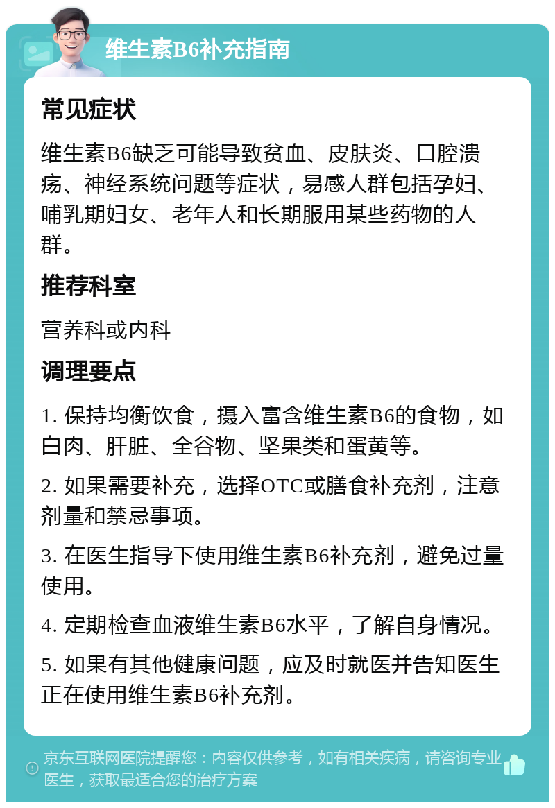 维生素B6补充指南 常见症状 维生素B6缺乏可能导致贫血、皮肤炎、口腔溃疡、神经系统问题等症状，易感人群包括孕妇、哺乳期妇女、老年人和长期服用某些药物的人群。 推荐科室 营养科或内科 调理要点 1. 保持均衡饮食，摄入富含维生素B6的食物，如白肉、肝脏、全谷物、坚果类和蛋黄等。 2. 如果需要补充，选择OTC或膳食补充剂，注意剂量和禁忌事项。 3. 在医生指导下使用维生素B6补充剂，避免过量使用。 4. 定期检查血液维生素B6水平，了解自身情况。 5. 如果有其他健康问题，应及时就医并告知医生正在使用维生素B6补充剂。