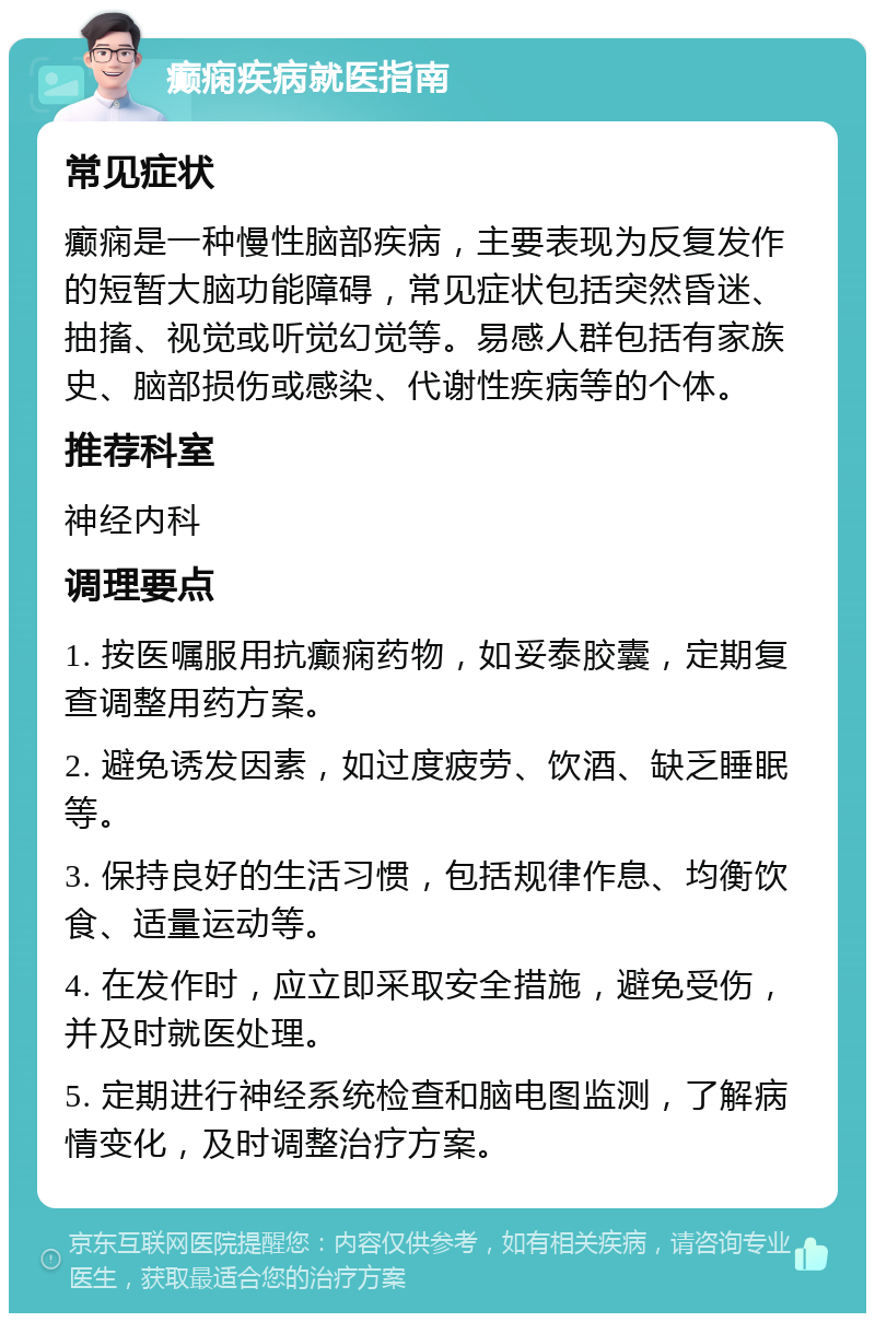 癫痫疾病就医指南 常见症状 癫痫是一种慢性脑部疾病，主要表现为反复发作的短暂大脑功能障碍，常见症状包括突然昏迷、抽搐、视觉或听觉幻觉等。易感人群包括有家族史、脑部损伤或感染、代谢性疾病等的个体。 推荐科室 神经内科 调理要点 1. 按医嘱服用抗癫痫药物，如妥泰胶囊，定期复查调整用药方案。 2. 避免诱发因素，如过度疲劳、饮酒、缺乏睡眠等。 3. 保持良好的生活习惯，包括规律作息、均衡饮食、适量运动等。 4. 在发作时，应立即采取安全措施，避免受伤，并及时就医处理。 5. 定期进行神经系统检查和脑电图监测，了解病情变化，及时调整治疗方案。