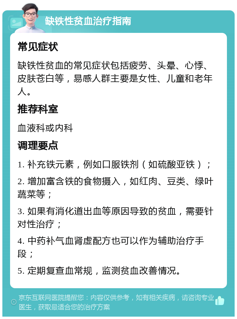 缺铁性贫血治疗指南 常见症状 缺铁性贫血的常见症状包括疲劳、头晕、心悸、皮肤苍白等，易感人群主要是女性、儿童和老年人。 推荐科室 血液科或内科 调理要点 1. 补充铁元素，例如口服铁剂（如硫酸亚铁）； 2. 增加富含铁的食物摄入，如红肉、豆类、绿叶蔬菜等； 3. 如果有消化道出血等原因导致的贫血，需要针对性治疗； 4. 中药补气血肾虚配方也可以作为辅助治疗手段； 5. 定期复查血常规，监测贫血改善情况。