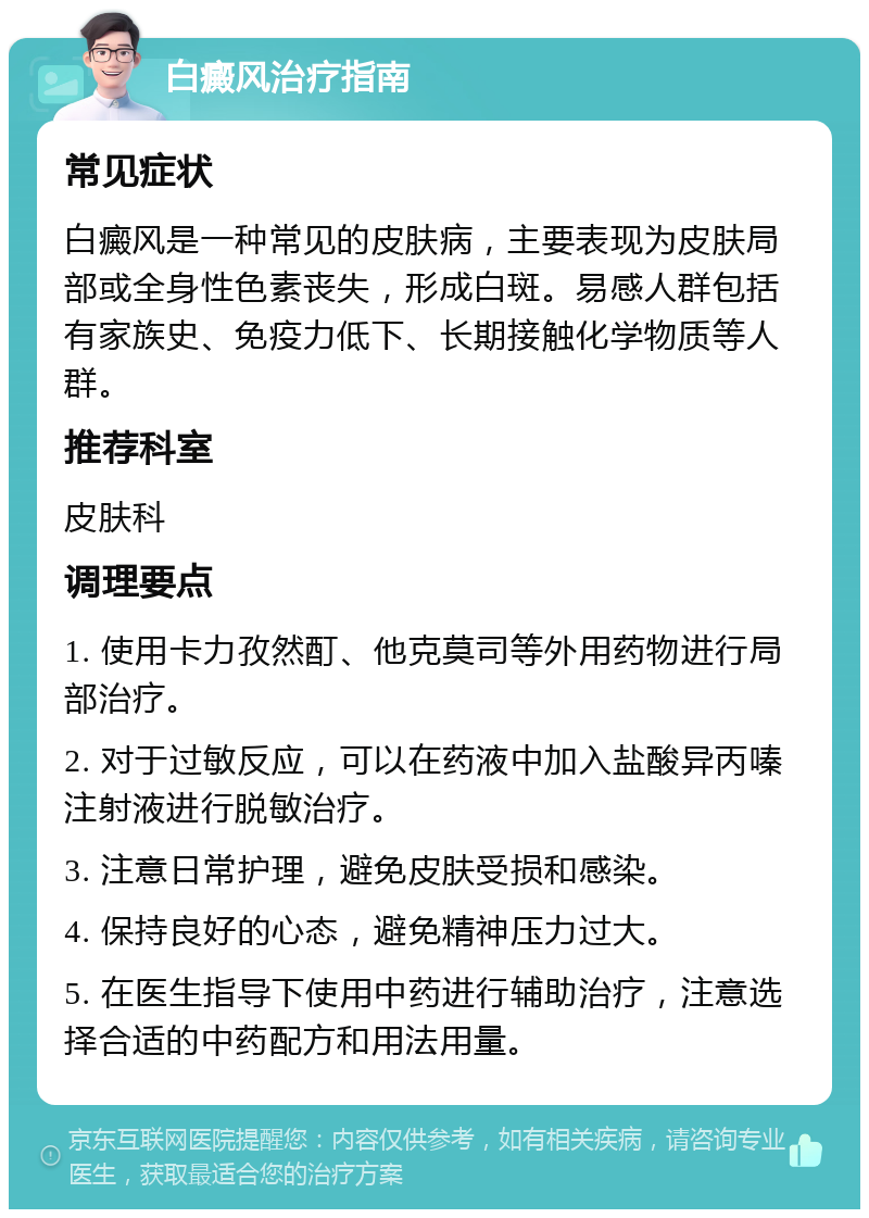 白癜风治疗指南 常见症状 白癜风是一种常见的皮肤病，主要表现为皮肤局部或全身性色素丧失，形成白斑。易感人群包括有家族史、免疫力低下、长期接触化学物质等人群。 推荐科室 皮肤科 调理要点 1. 使用卡力孜然酊、他克莫司等外用药物进行局部治疗。 2. 对于过敏反应，可以在药液中加入盐酸异丙嗪注射液进行脱敏治疗。 3. 注意日常护理，避免皮肤受损和感染。 4. 保持良好的心态，避免精神压力过大。 5. 在医生指导下使用中药进行辅助治疗，注意选择合适的中药配方和用法用量。