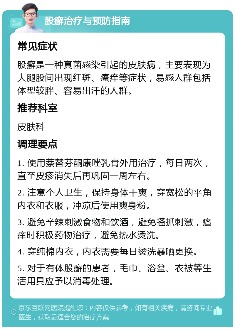 股癣治疗与预防指南 常见症状 股癣是一种真菌感染引起的皮肤病，主要表现为大腿股间出现红斑、瘙痒等症状，易感人群包括体型较胖、容易出汗的人群。 推荐科室 皮肤科 调理要点 1. 使用萘替芬酮康唑乳膏外用治疗，每日两次，直至皮疹消失后再巩固一周左右。 2. 注意个人卫生，保持身体干爽，穿宽松的平角内衣和衣服，冲凉后使用爽身粉。 3. 避免辛辣刺激食物和饮酒，避免搔抓刺激，瘙痒时积极药物治疗，避免热水烫洗。 4. 穿纯棉内衣，内衣需要每日烫洗暴晒更换。 5. 对于有体股癣的患者，毛巾、浴盆、衣被等生活用具应予以消毒处理。