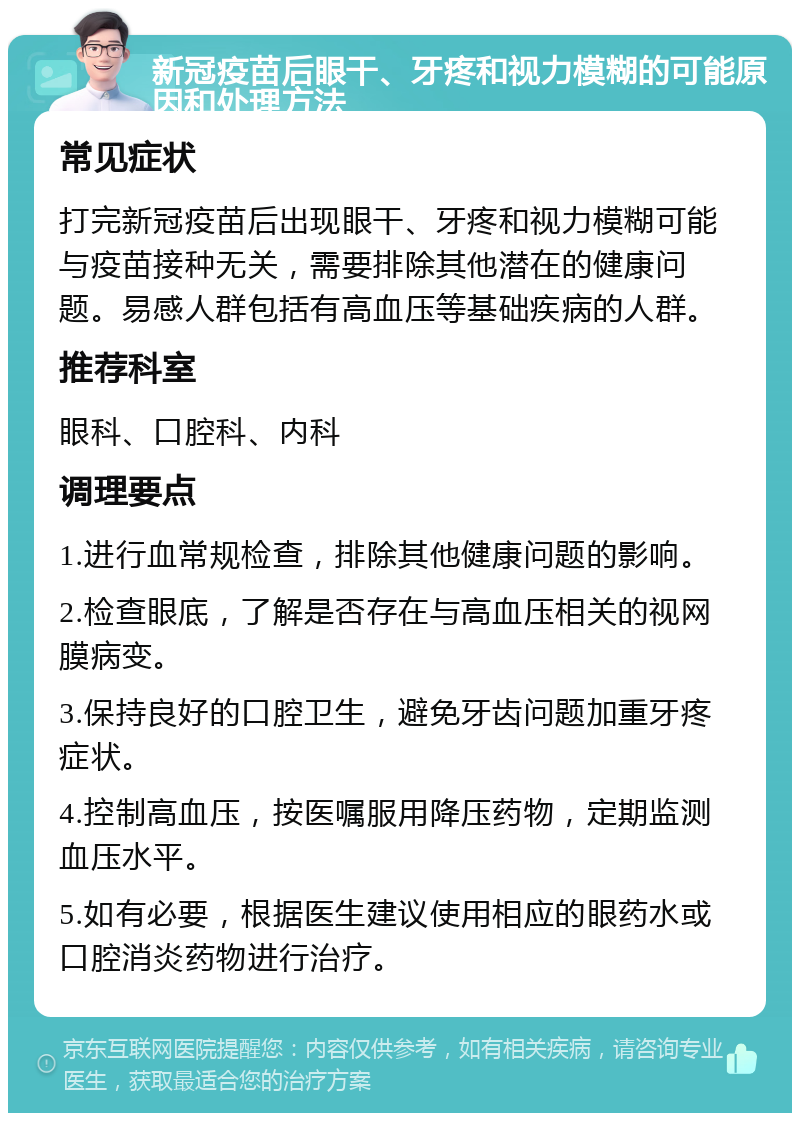 新冠疫苗后眼干、牙疼和视力模糊的可能原因和处理方法 常见症状 打完新冠疫苗后出现眼干、牙疼和视力模糊可能与疫苗接种无关，需要排除其他潜在的健康问题。易感人群包括有高血压等基础疾病的人群。 推荐科室 眼科、口腔科、内科 调理要点 1.进行血常规检查，排除其他健康问题的影响。 2.检查眼底，了解是否存在与高血压相关的视网膜病变。 3.保持良好的口腔卫生，避免牙齿问题加重牙疼症状。 4.控制高血压，按医嘱服用降压药物，定期监测血压水平。 5.如有必要，根据医生建议使用相应的眼药水或口腔消炎药物进行治疗。