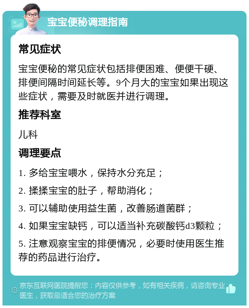 宝宝便秘调理指南 常见症状 宝宝便秘的常见症状包括排便困难、便便干硬、排便间隔时间延长等。9个月大的宝宝如果出现这些症状，需要及时就医并进行调理。 推荐科室 儿科 调理要点 1. 多给宝宝喂水，保持水分充足； 2. 揉揉宝宝的肚子，帮助消化； 3. 可以辅助使用益生菌，改善肠道菌群； 4. 如果宝宝缺钙，可以适当补充碳酸钙d3颗粒； 5. 注意观察宝宝的排便情况，必要时使用医生推荐的药品进行治疗。