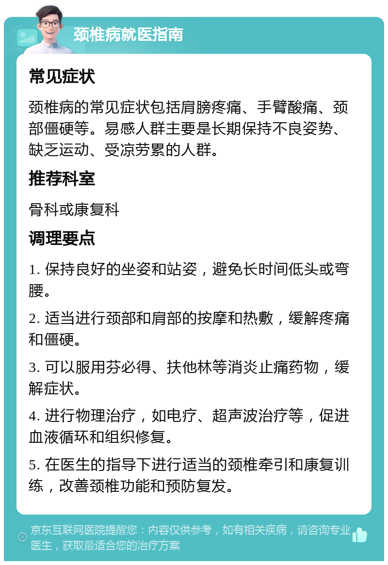 颈椎病就医指南 常见症状 颈椎病的常见症状包括肩膀疼痛、手臂酸痛、颈部僵硬等。易感人群主要是长期保持不良姿势、缺乏运动、受凉劳累的人群。 推荐科室 骨科或康复科 调理要点 1. 保持良好的坐姿和站姿，避免长时间低头或弯腰。 2. 适当进行颈部和肩部的按摩和热敷，缓解疼痛和僵硬。 3. 可以服用芬必得、扶他林等消炎止痛药物，缓解症状。 4. 进行物理治疗，如电疗、超声波治疗等，促进血液循环和组织修复。 5. 在医生的指导下进行适当的颈椎牵引和康复训练，改善颈椎功能和预防复发。