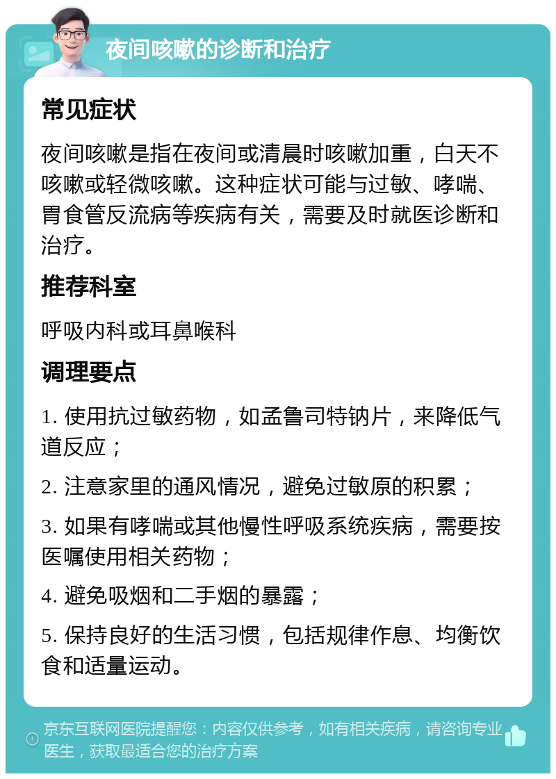 夜间咳嗽的诊断和治疗 常见症状 夜间咳嗽是指在夜间或清晨时咳嗽加重，白天不咳嗽或轻微咳嗽。这种症状可能与过敏、哮喘、胃食管反流病等疾病有关，需要及时就医诊断和治疗。 推荐科室 呼吸内科或耳鼻喉科 调理要点 1. 使用抗过敏药物，如孟鲁司特钠片，来降低气道反应； 2. 注意家里的通风情况，避免过敏原的积累； 3. 如果有哮喘或其他慢性呼吸系统疾病，需要按医嘱使用相关药物； 4. 避免吸烟和二手烟的暴露； 5. 保持良好的生活习惯，包括规律作息、均衡饮食和适量运动。