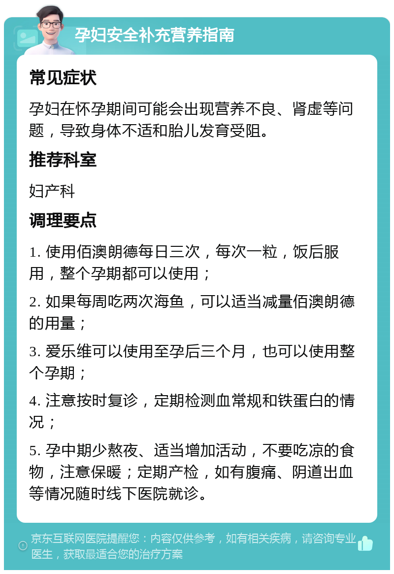 孕妇安全补充营养指南 常见症状 孕妇在怀孕期间可能会出现营养不良、肾虚等问题，导致身体不适和胎儿发育受阻。 推荐科室 妇产科 调理要点 1. 使用佰澳朗德每日三次，每次一粒，饭后服用，整个孕期都可以使用； 2. 如果每周吃两次海鱼，可以适当减量佰澳朗德的用量； 3. 爱乐维可以使用至孕后三个月，也可以使用整个孕期； 4. 注意按时复诊，定期检测血常规和铁蛋白的情况； 5. 孕中期少熬夜、适当增加活动，不要吃凉的食物，注意保暖；定期产检，如有腹痛、阴道出血等情况随时线下医院就诊。