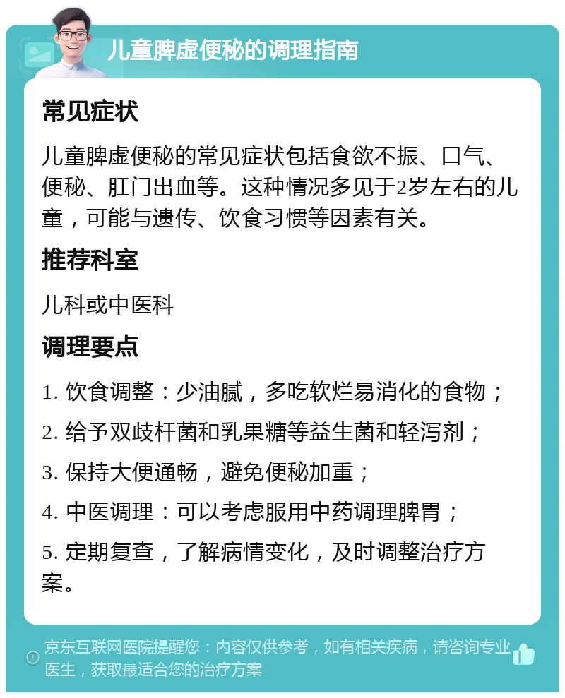 儿童脾虚便秘的调理指南 常见症状 儿童脾虚便秘的常见症状包括食欲不振、口气、便秘、肛门出血等。这种情况多见于2岁左右的儿童，可能与遗传、饮食习惯等因素有关。 推荐科室 儿科或中医科 调理要点 1. 饮食调整：少油腻，多吃软烂易消化的食物； 2. 给予双歧杆菌和乳果糖等益生菌和轻泻剂； 3. 保持大便通畅，避免便秘加重； 4. 中医调理：可以考虑服用中药调理脾胃； 5. 定期复查，了解病情变化，及时调整治疗方案。