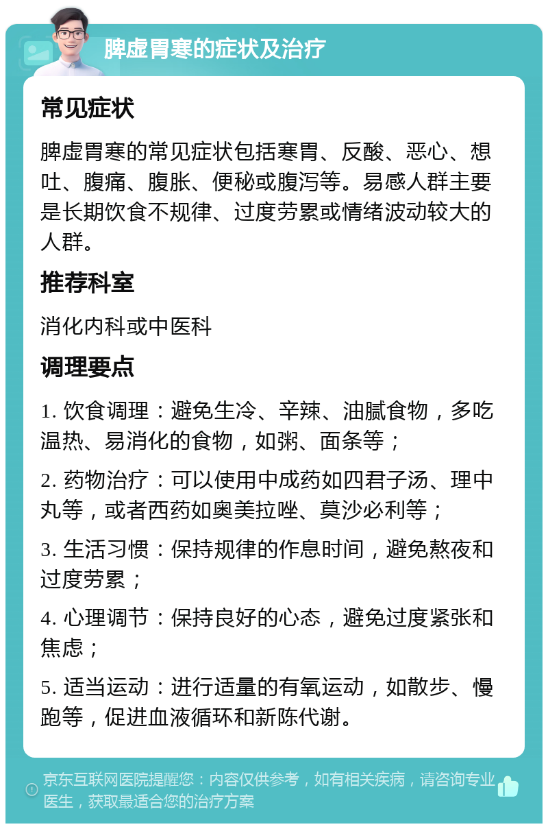 脾虚胃寒的症状及治疗 常见症状 脾虚胃寒的常见症状包括寒胃、反酸、恶心、想吐、腹痛、腹胀、便秘或腹泻等。易感人群主要是长期饮食不规律、过度劳累或情绪波动较大的人群。 推荐科室 消化内科或中医科 调理要点 1. 饮食调理：避免生冷、辛辣、油腻食物，多吃温热、易消化的食物，如粥、面条等； 2. 药物治疗：可以使用中成药如四君子汤、理中丸等，或者西药如奥美拉唑、莫沙必利等； 3. 生活习惯：保持规律的作息时间，避免熬夜和过度劳累； 4. 心理调节：保持良好的心态，避免过度紧张和焦虑； 5. 适当运动：进行适量的有氧运动，如散步、慢跑等，促进血液循环和新陈代谢。