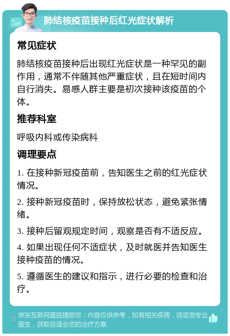 肺结核疫苗接种后红光症状解析 常见症状 肺结核疫苗接种后出现红光症状是一种罕见的副作用，通常不伴随其他严重症状，且在短时间内自行消失。易感人群主要是初次接种该疫苗的个体。 推荐科室 呼吸内科或传染病科 调理要点 1. 在接种新冠疫苗前，告知医生之前的红光症状情况。 2. 接种新冠疫苗时，保持放松状态，避免紧张情绪。 3. 接种后留观规定时间，观察是否有不适反应。 4. 如果出现任何不适症状，及时就医并告知医生接种疫苗的情况。 5. 遵循医生的建议和指示，进行必要的检查和治疗。