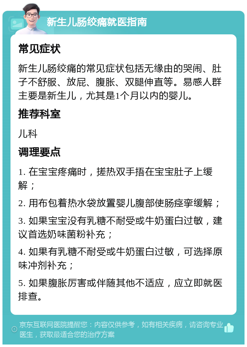 新生儿肠绞痛就医指南 常见症状 新生儿肠绞痛的常见症状包括无缘由的哭闹、肚子不舒服、放屁、腹胀、双腿伸直等。易感人群主要是新生儿，尤其是1个月以内的婴儿。 推荐科室 儿科 调理要点 1. 在宝宝疼痛时，搓热双手捂在宝宝肚子上缓解； 2. 用布包着热水袋放置婴儿腹部使肠痉挛缓解； 3. 如果宝宝没有乳糖不耐受或牛奶蛋白过敏，建议首选奶味菌粉补充； 4. 如果有乳糖不耐受或牛奶蛋白过敏，可选择原味冲剂补充； 5. 如果腹胀厉害或伴随其他不适应，应立即就医排查。