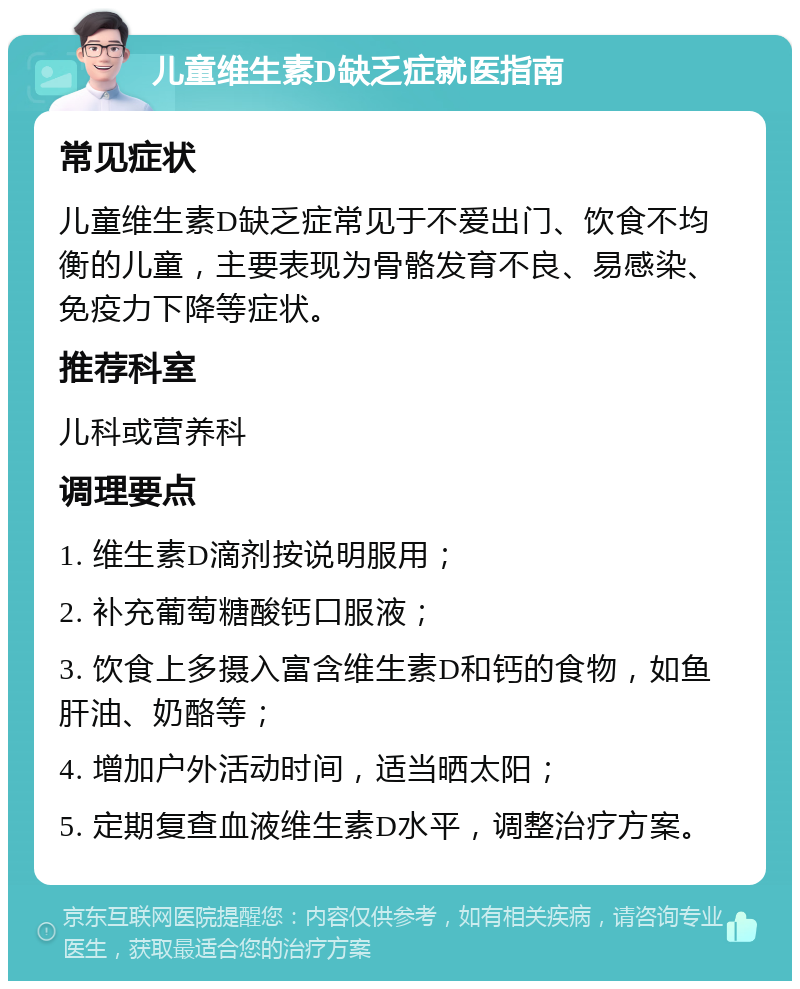 儿童维生素D缺乏症就医指南 常见症状 儿童维生素D缺乏症常见于不爱出门、饮食不均衡的儿童，主要表现为骨骼发育不良、易感染、免疫力下降等症状。 推荐科室 儿科或营养科 调理要点 1. 维生素D滴剂按说明服用； 2. 补充葡萄糖酸钙口服液； 3. 饮食上多摄入富含维生素D和钙的食物，如鱼肝油、奶酪等； 4. 增加户外活动时间，适当晒太阳； 5. 定期复查血液维生素D水平，调整治疗方案。