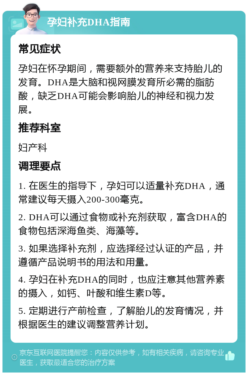 孕妇补充DHA指南 常见症状 孕妇在怀孕期间，需要额外的营养来支持胎儿的发育。DHA是大脑和视网膜发育所必需的脂肪酸，缺乏DHA可能会影响胎儿的神经和视力发展。 推荐科室 妇产科 调理要点 1. 在医生的指导下，孕妇可以适量补充DHA，通常建议每天摄入200-300毫克。 2. DHA可以通过食物或补充剂获取，富含DHA的食物包括深海鱼类、海藻等。 3. 如果选择补充剂，应选择经过认证的产品，并遵循产品说明书的用法和用量。 4. 孕妇在补充DHA的同时，也应注意其他营养素的摄入，如钙、叶酸和维生素D等。 5. 定期进行产前检查，了解胎儿的发育情况，并根据医生的建议调整营养计划。