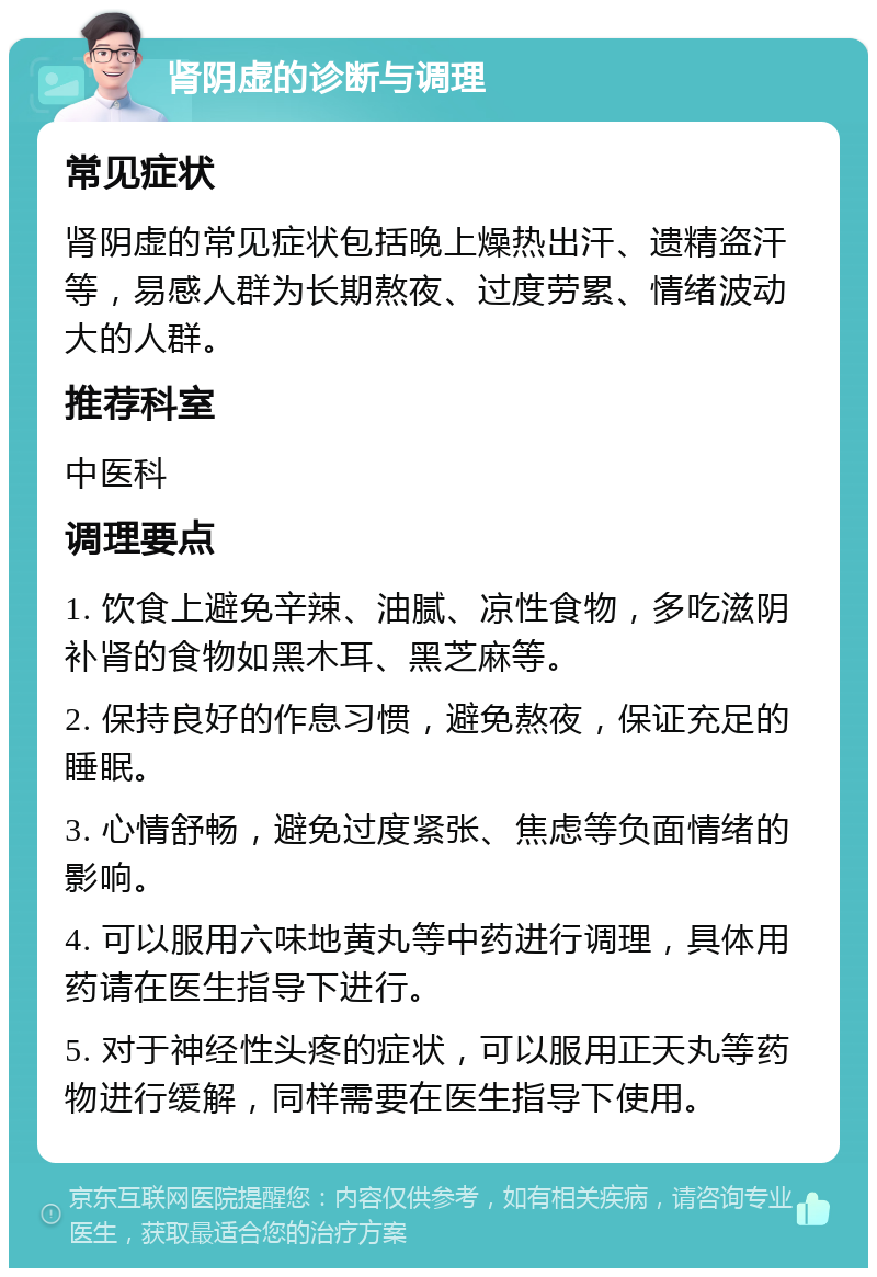 肾阴虚的诊断与调理 常见症状 肾阴虚的常见症状包括晚上燥热出汗、遗精盗汗等，易感人群为长期熬夜、过度劳累、情绪波动大的人群。 推荐科室 中医科 调理要点 1. 饮食上避免辛辣、油腻、凉性食物，多吃滋阴补肾的食物如黑木耳、黑芝麻等。 2. 保持良好的作息习惯，避免熬夜，保证充足的睡眠。 3. 心情舒畅，避免过度紧张、焦虑等负面情绪的影响。 4. 可以服用六味地黄丸等中药进行调理，具体用药请在医生指导下进行。 5. 对于神经性头疼的症状，可以服用正天丸等药物进行缓解，同样需要在医生指导下使用。