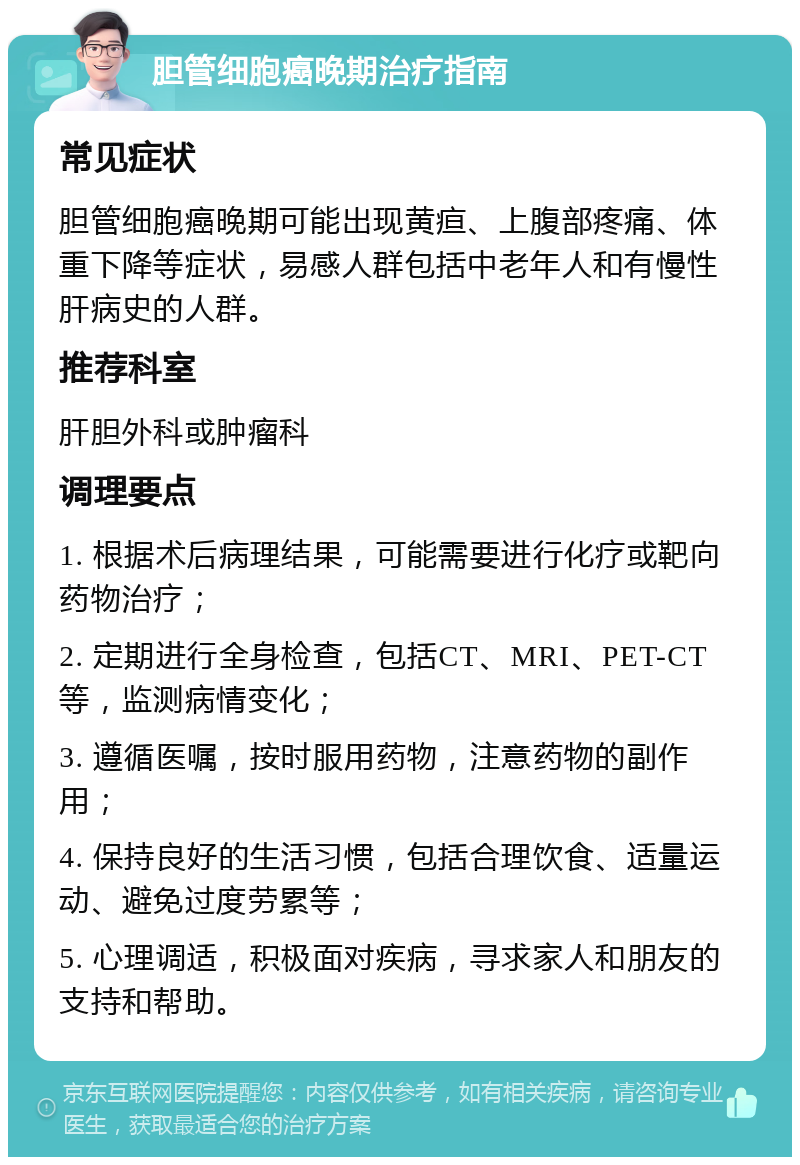 胆管细胞癌晚期治疗指南 常见症状 胆管细胞癌晚期可能出现黄疸、上腹部疼痛、体重下降等症状，易感人群包括中老年人和有慢性肝病史的人群。 推荐科室 肝胆外科或肿瘤科 调理要点 1. 根据术后病理结果，可能需要进行化疗或靶向药物治疗； 2. 定期进行全身检查，包括CT、MRI、PET-CT等，监测病情变化； 3. 遵循医嘱，按时服用药物，注意药物的副作用； 4. 保持良好的生活习惯，包括合理饮食、适量运动、避免过度劳累等； 5. 心理调适，积极面对疾病，寻求家人和朋友的支持和帮助。