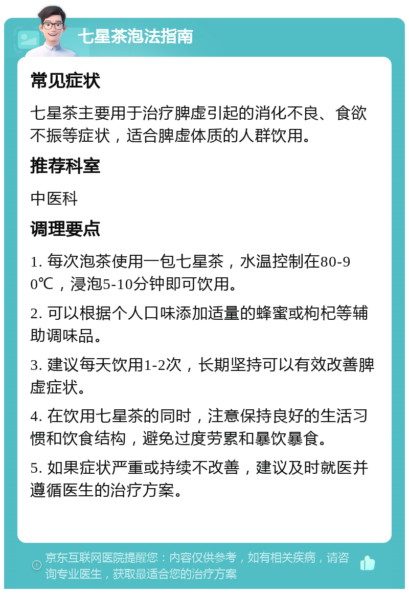 七星茶泡法指南 常见症状 七星茶主要用于治疗脾虚引起的消化不良、食欲不振等症状，适合脾虚体质的人群饮用。 推荐科室 中医科 调理要点 1. 每次泡茶使用一包七星茶，水温控制在80-90℃，浸泡5-10分钟即可饮用。 2. 可以根据个人口味添加适量的蜂蜜或枸杞等辅助调味品。 3. 建议每天饮用1-2次，长期坚持可以有效改善脾虚症状。 4. 在饮用七星茶的同时，注意保持良好的生活习惯和饮食结构，避免过度劳累和暴饮暴食。 5. 如果症状严重或持续不改善，建议及时就医并遵循医生的治疗方案。