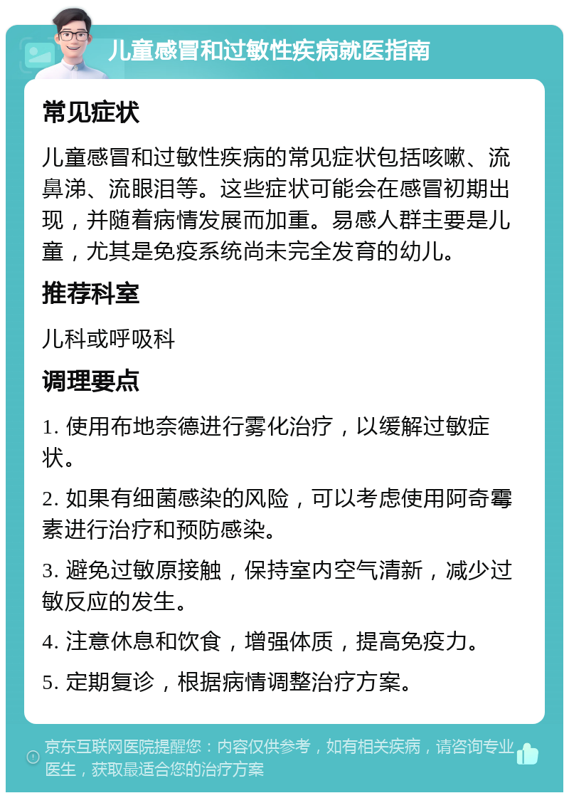 儿童感冒和过敏性疾病就医指南 常见症状 儿童感冒和过敏性疾病的常见症状包括咳嗽、流鼻涕、流眼泪等。这些症状可能会在感冒初期出现，并随着病情发展而加重。易感人群主要是儿童，尤其是免疫系统尚未完全发育的幼儿。 推荐科室 儿科或呼吸科 调理要点 1. 使用布地奈德进行雾化治疗，以缓解过敏症状。 2. 如果有细菌感染的风险，可以考虑使用阿奇霉素进行治疗和预防感染。 3. 避免过敏原接触，保持室内空气清新，减少过敏反应的发生。 4. 注意休息和饮食，增强体质，提高免疫力。 5. 定期复诊，根据病情调整治疗方案。