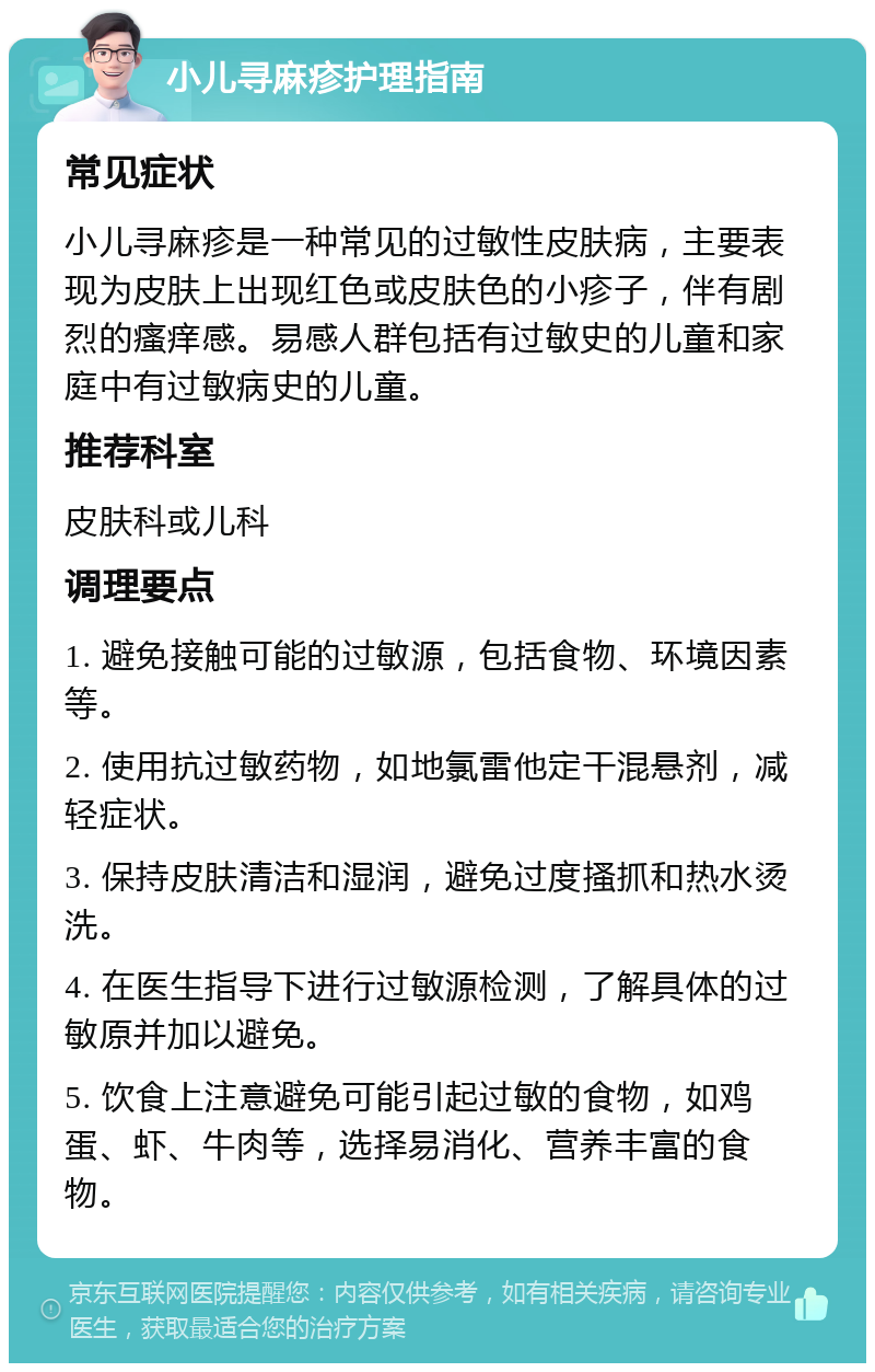 小儿寻麻疹护理指南 常见症状 小儿寻麻疹是一种常见的过敏性皮肤病，主要表现为皮肤上出现红色或皮肤色的小疹子，伴有剧烈的瘙痒感。易感人群包括有过敏史的儿童和家庭中有过敏病史的儿童。 推荐科室 皮肤科或儿科 调理要点 1. 避免接触可能的过敏源，包括食物、环境因素等。 2. 使用抗过敏药物，如地氯雷他定干混悬剂，减轻症状。 3. 保持皮肤清洁和湿润，避免过度搔抓和热水烫洗。 4. 在医生指导下进行过敏源检测，了解具体的过敏原并加以避免。 5. 饮食上注意避免可能引起过敏的食物，如鸡蛋、虾、牛肉等，选择易消化、营养丰富的食物。