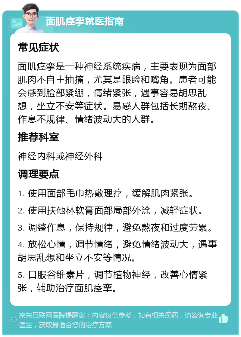 面肌痉挛就医指南 常见症状 面肌痉挛是一种神经系统疾病，主要表现为面部肌肉不自主抽搐，尤其是眼睑和嘴角。患者可能会感到脸部紧绷，情绪紧张，遇事容易胡思乱想，坐立不安等症状。易感人群包括长期熬夜、作息不规律、情绪波动大的人群。 推荐科室 神经内科或神经外科 调理要点 1. 使用面部毛巾热敷理疗，缓解肌肉紧张。 2. 使用扶他林软膏面部局部外涂，减轻症状。 3. 调整作息，保持规律，避免熬夜和过度劳累。 4. 放松心情，调节情绪，避免情绪波动大，遇事胡思乱想和坐立不安等情况。 5. 口服谷维素片，调节植物神经，改善心情紧张，辅助治疗面肌痉挛。