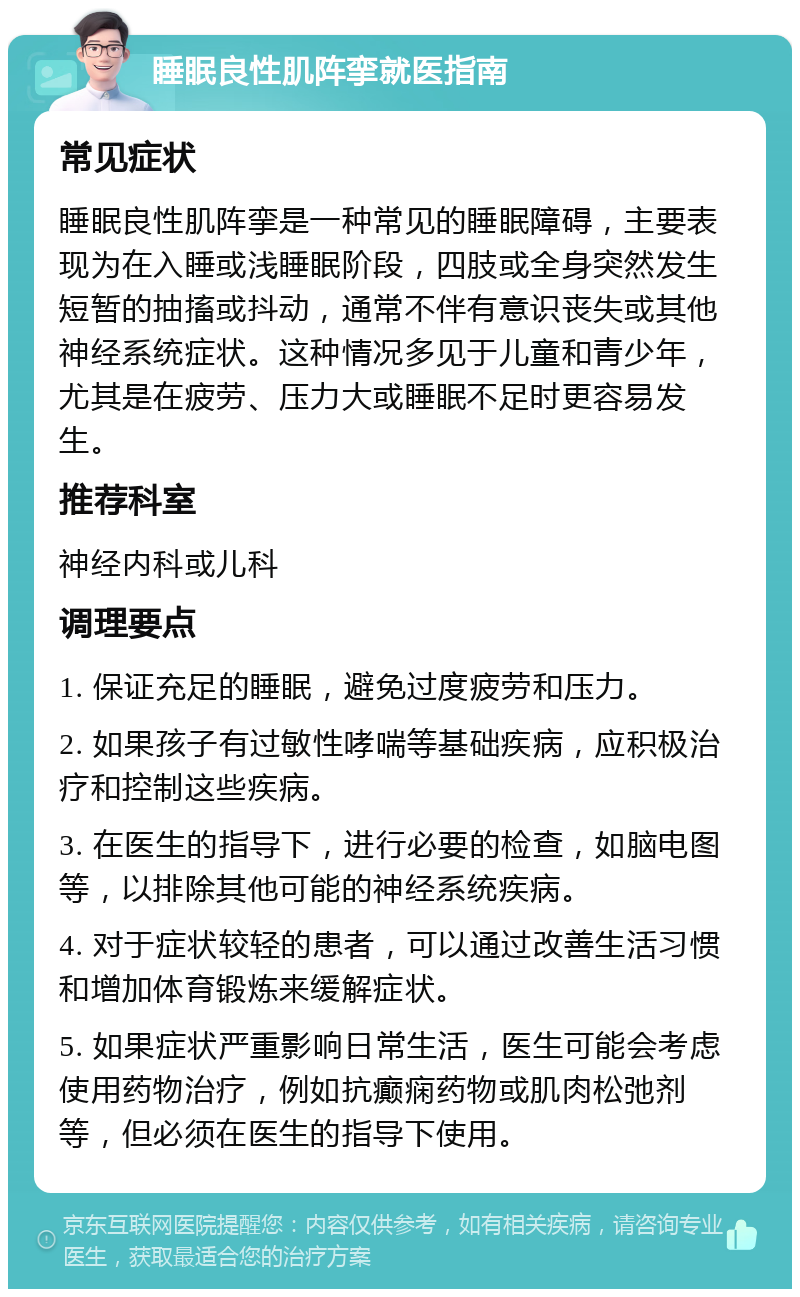 睡眠良性肌阵挛就医指南 常见症状 睡眠良性肌阵挛是一种常见的睡眠障碍，主要表现为在入睡或浅睡眠阶段，四肢或全身突然发生短暂的抽搐或抖动，通常不伴有意识丧失或其他神经系统症状。这种情况多见于儿童和青少年，尤其是在疲劳、压力大或睡眠不足时更容易发生。 推荐科室 神经内科或儿科 调理要点 1. 保证充足的睡眠，避免过度疲劳和压力。 2. 如果孩子有过敏性哮喘等基础疾病，应积极治疗和控制这些疾病。 3. 在医生的指导下，进行必要的检查，如脑电图等，以排除其他可能的神经系统疾病。 4. 对于症状较轻的患者，可以通过改善生活习惯和增加体育锻炼来缓解症状。 5. 如果症状严重影响日常生活，医生可能会考虑使用药物治疗，例如抗癫痫药物或肌肉松弛剂等，但必须在医生的指导下使用。