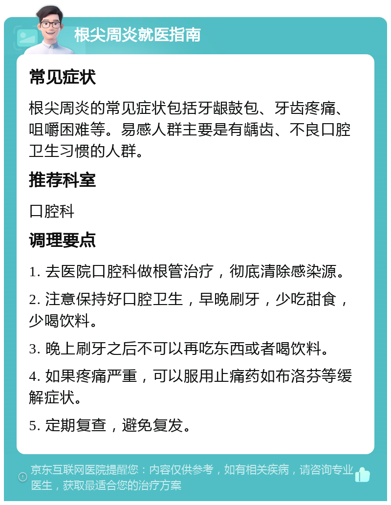 根尖周炎就医指南 常见症状 根尖周炎的常见症状包括牙龈鼓包、牙齿疼痛、咀嚼困难等。易感人群主要是有龋齿、不良口腔卫生习惯的人群。 推荐科室 口腔科 调理要点 1. 去医院口腔科做根管治疗，彻底清除感染源。 2. 注意保持好口腔卫生，早晚刷牙，少吃甜食，少喝饮料。 3. 晚上刷牙之后不可以再吃东西或者喝饮料。 4. 如果疼痛严重，可以服用止痛药如布洛芬等缓解症状。 5. 定期复查，避免复发。