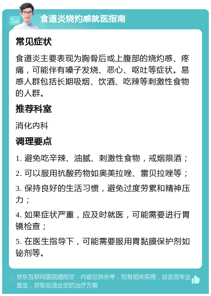 食道炎烧灼感就医指南 常见症状 食道炎主要表现为胸骨后或上腹部的烧灼感、疼痛，可能伴有嗓子发烧、恶心、呕吐等症状。易感人群包括长期吸烟、饮酒、吃辣等刺激性食物的人群。 推荐科室 消化内科 调理要点 1. 避免吃辛辣、油腻、刺激性食物，戒烟限酒； 2. 可以服用抗酸药物如奥美拉唑、雷贝拉唑等； 3. 保持良好的生活习惯，避免过度劳累和精神压力； 4. 如果症状严重，应及时就医，可能需要进行胃镜检查； 5. 在医生指导下，可能需要服用胃黏膜保护剂如铋剂等。