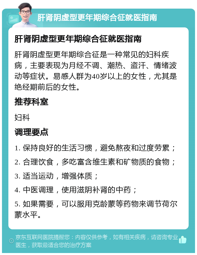 肝肾阴虚型更年期综合征就医指南 肝肾阴虚型更年期综合征就医指南 肝肾阴虚型更年期综合征是一种常见的妇科疾病，主要表现为月经不调、潮热、盗汗、情绪波动等症状。易感人群为40岁以上的女性，尤其是绝经期前后的女性。 推荐科室 妇科 调理要点 1. 保持良好的生活习惯，避免熬夜和过度劳累； 2. 合理饮食，多吃富含维生素和矿物质的食物； 3. 适当运动，增强体质； 4. 中医调理，使用滋阴补肾的中药； 5. 如果需要，可以服用克龄蒙等药物来调节荷尔蒙水平。