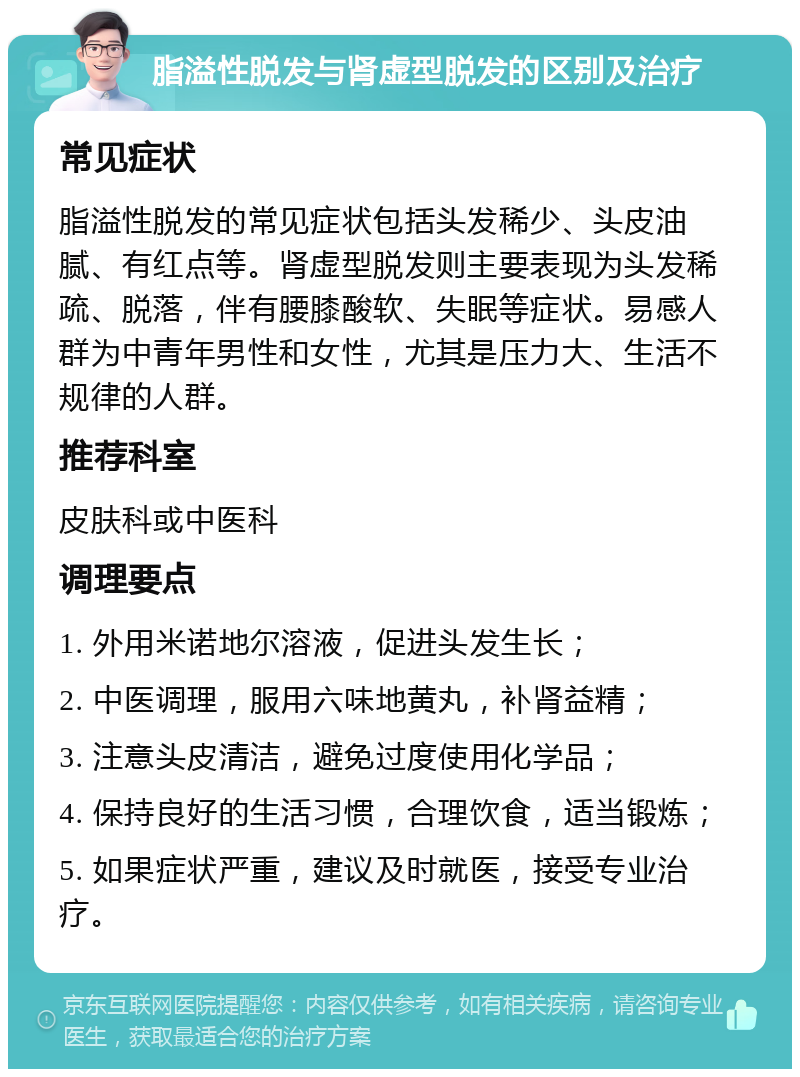 脂溢性脱发与肾虚型脱发的区别及治疗 常见症状 脂溢性脱发的常见症状包括头发稀少、头皮油腻、有红点等。肾虚型脱发则主要表现为头发稀疏、脱落，伴有腰膝酸软、失眠等症状。易感人群为中青年男性和女性，尤其是压力大、生活不规律的人群。 推荐科室 皮肤科或中医科 调理要点 1. 外用米诺地尔溶液，促进头发生长； 2. 中医调理，服用六味地黄丸，补肾益精； 3. 注意头皮清洁，避免过度使用化学品； 4. 保持良好的生活习惯，合理饮食，适当锻炼； 5. 如果症状严重，建议及时就医，接受专业治疗。