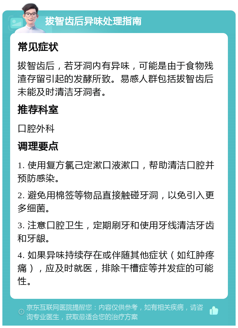 拔智齿后异味处理指南 常见症状 拔智齿后，若牙洞内有异味，可能是由于食物残渣存留引起的发酵所致。易感人群包括拔智齿后未能及时清洁牙洞者。 推荐科室 口腔外科 调理要点 1. 使用复方氯己定漱口液漱口，帮助清洁口腔并预防感染。 2. 避免用棉签等物品直接触碰牙洞，以免引入更多细菌。 3. 注意口腔卫生，定期刷牙和使用牙线清洁牙齿和牙龈。 4. 如果异味持续存在或伴随其他症状（如红肿疼痛），应及时就医，排除干槽症等并发症的可能性。