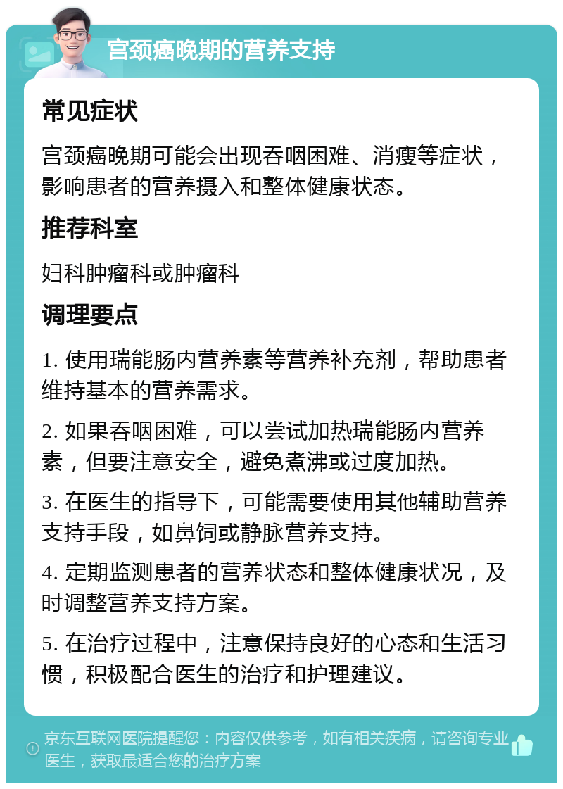 宫颈癌晚期的营养支持 常见症状 宫颈癌晚期可能会出现吞咽困难、消瘦等症状，影响患者的营养摄入和整体健康状态。 推荐科室 妇科肿瘤科或肿瘤科 调理要点 1. 使用瑞能肠内营养素等营养补充剂，帮助患者维持基本的营养需求。 2. 如果吞咽困难，可以尝试加热瑞能肠内营养素，但要注意安全，避免煮沸或过度加热。 3. 在医生的指导下，可能需要使用其他辅助营养支持手段，如鼻饲或静脉营养支持。 4. 定期监测患者的营养状态和整体健康状况，及时调整营养支持方案。 5. 在治疗过程中，注意保持良好的心态和生活习惯，积极配合医生的治疗和护理建议。